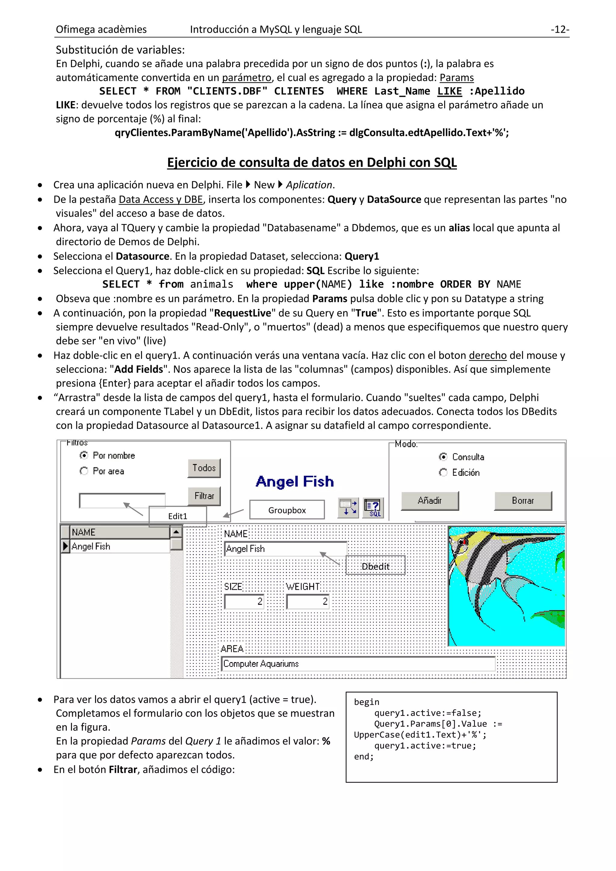 Ofimega acadèmies Introducción a MySQL y lenguaje SQL -12-
Substitución de variables:
En Delphi, cuando se añade una palabra precedida por un signo de dos puntos (:), la palabra es
automáticamente convertida en un parámetro, el cual es agregado a la propiedad: Params
SELECT * FROM "CLIENTS.DBF" CLIENTES WHERE Last_Name LIKE :Apellido
LIKE: devuelve todos los registros que se parezcan a la cadena. La línea que asigna el parámetro añade un
signo de porcentaje (%) al final:
qryClientes.ParamByName('Apellido').AsString := dlgConsulta.edtApellido.Text+'%';
Ejercicio de consulta de datos en Delphi con SQL
• Crea una aplicación nueva en Delphi. File  New  Aplication.
• De la pestaña Data Access y DBE, inserta los componentes: Query y DataSource que representan las partes "no
visuales" del acceso a base de datos.
• Ahora, vaya al TQuery y cambie la propiedad "Databasename" a Dbdemos, que es un alias local que apunta al
directorio de Demos de Delphi.
• Selecciona el Datasource. En la propiedad Dataset, selecciona: Query1
• Selecciona el Query1, haz doble-click en su propiedad: SQL Escribe lo siguiente:
SELECT * from animals where upper(NAME) like :nombre ORDER BY NAME
• Obseva que :nombre es un parámetro. En la propiedad Params pulsa doble clic y pon su Datatype a string
• A continuación, pon la propiedad "RequestLive" de su Query en "True". Esto es importante porque SQL
siempre devuelve resultados "Read-Only", o "muertos" (dead) a menos que especifiquemos que nuestro query
debe ser "en vivo" (live)
• Haz doble-clic en el query1. A continuación verás una ventana vacía. Haz clic con el boton derecho del mouse y
selecciona: "Add Fields". Nos aparece la lista de las "columnas" (campos) disponibles. Así que simplemente
presiona {Enter} para aceptar el añadir todos los campos.
• “Arrastra" desde la lista de campos del query1, hasta el formulario. Cuando "sueltes" cada campo, Delphi
creará un componente TLabel y un DbEdit, listos para recibir los datos adecuados. Conecta todos los DBedits
con la propiedad Datasource al Datasource1. A asignar su datafield al campo correspondiente.
• Para ver los datos vamos a abrir el query1 (active = true).
Completamos el formulario con los objetos que se muestran
en la figura.
En la propiedad Params del Query 1 le añadimos el valor: %
para que por defecto aparezcan todos.
• En el botón Filtrar, añadimos el código:
begin
query1.active:=false;
Query1.Params[0].Value :=
UpperCase(edit1.Text)+'%';
query1.active:=true;
end;
Groupbox
Dbedit
Edit1
 