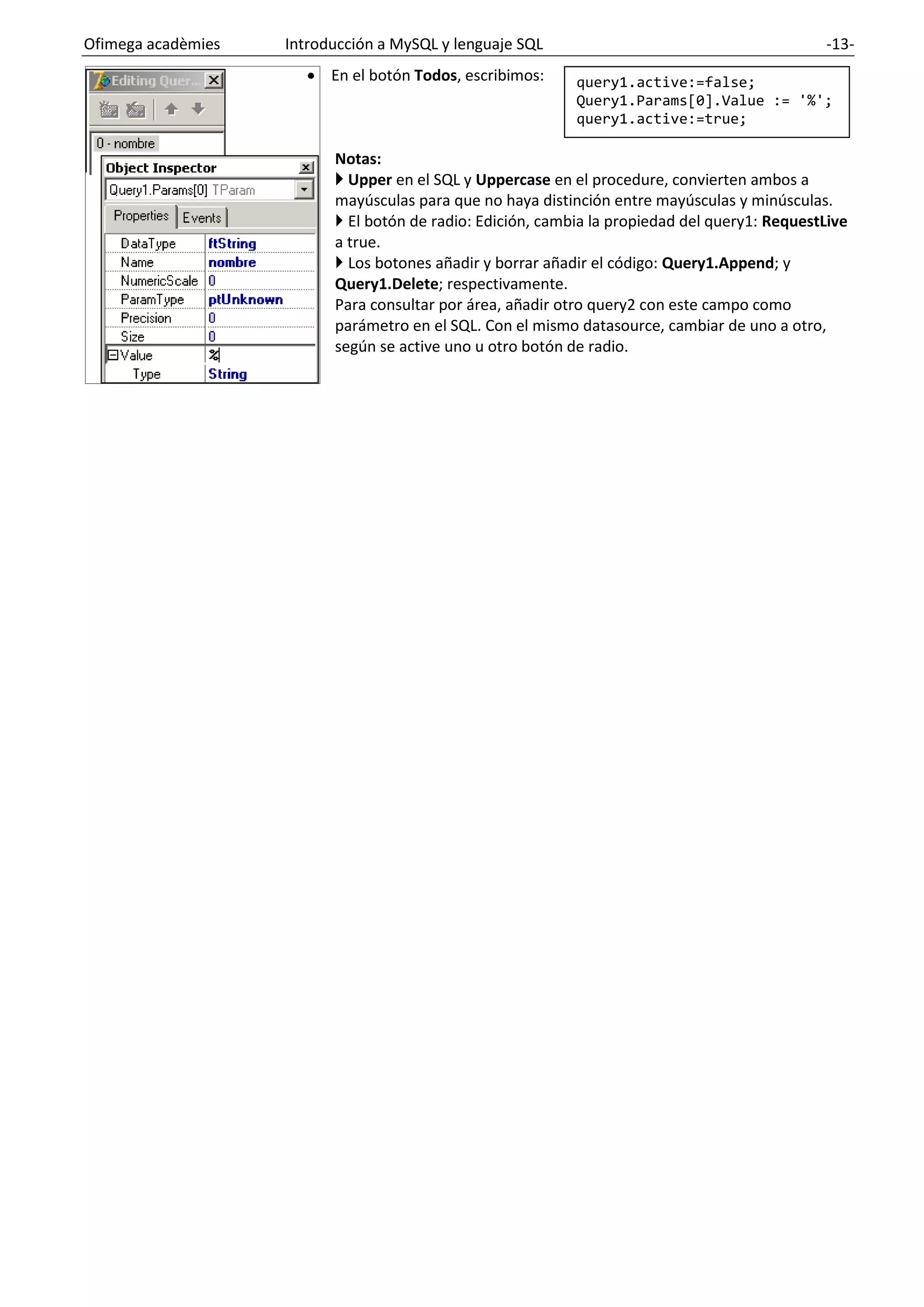Ofimega acadèmies Introducción a MySQL y lenguaje SQL -13-
• En el botón Todos, escribimos:
Notas:
 Upper en el SQL y Uppercase en el procedure, convierten ambos a
mayúsculas para que no haya distinción entre mayúsculas y minúsculas.
 El botón de radio: Edición, cambia la propiedad del query1: RequestLive
a true.
 Los botones añadir y borrar añadir el código: Query1.Append; y
Query1.Delete; respectivamente.
Para consultar por área, añadir otro query2 con este campo como
parámetro en el SQL. Con el mismo datasource, cambiar de uno a otro,
según se active uno u otro botón de radio.
query1.active:=false;
Query1.Params[0].Value := '%';
query1.active:=true;
 