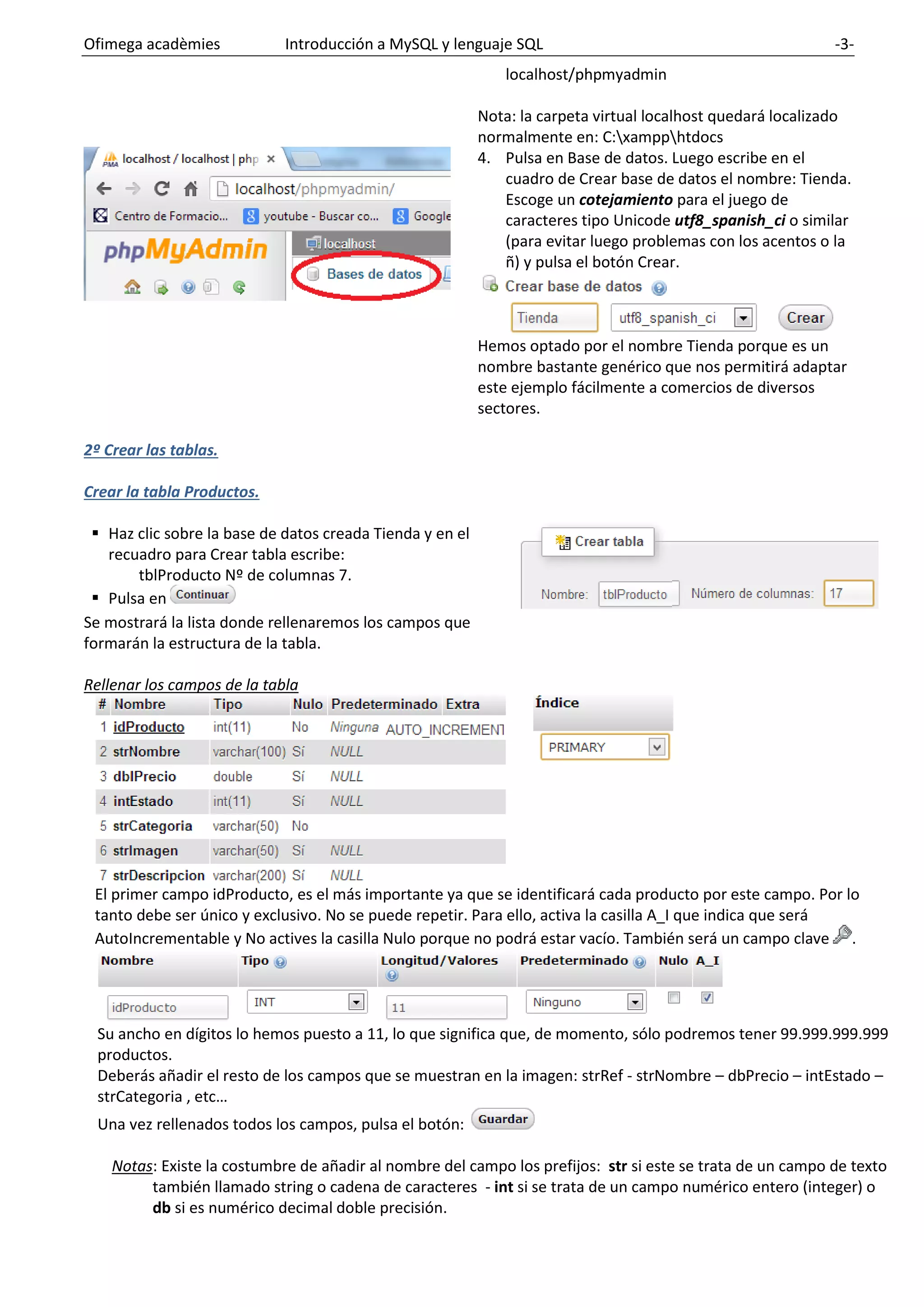 Ofimega acadèmies Introducción a MySQL y lenguaje SQL -3-
localhost/phpmyadmin
Nota: la carpeta virtual localhost quedará localizado
normalmente en: C:xampphtdocs
4. Pulsa en Base de datos. Luego escribe en el
cuadro de Crear base de datos el nombre: Tienda.
Escoge un cotejamiento para el juego de
caracteres tipo Unicode utf8_spanish_ci o similar
(para evitar luego problemas con los acentos o la
ñ) y pulsa el botón Crear.
Hemos optado por el nombre Tienda porque es un
nombre bastante genérico que nos permitirá adaptar
este ejemplo fácilmente a comercios de diversos
sectores.
2º Crear las tablas.
Crear la tabla Productos.
▪ Haz clic sobre la base de datos creada Tienda y en el
recuadro para Crear tabla escribe:
tblProducto Nº de columnas 7.
▪ Pulsa en
Se mostrará la lista donde rellenaremos los campos que
formarán la estructura de la tabla.
Rellenar los campos de la tabla
El primer campo idProducto, es el más importante ya que se identificará cada producto por este campo. Por lo
tanto debe ser único y exclusivo. No se puede repetir. Para ello, activa la casilla A_I que indica que será
AutoIncrementable y No actives la casilla Nulo porque no podrá estar vacío. También será un campo clave .
Su ancho en dígitos lo hemos puesto a 11, lo que significa que, de momento, sólo podremos tener 99.999.999.999
productos.
Deberás añadir el resto de los campos que se muestran en la imagen: strRef - strNombre – dbPrecio – intEstado –
strCategoria , etc…
Una vez rellenados todos los campos, pulsa el botón:
Notas: Existe la costumbre de añadir al nombre del campo los prefijos: str si este se trata de un campo de texto
también llamado string o cadena de caracteres - int si se trata de un campo numérico entero (integer) o
db si es numérico decimal doble precisión.
 