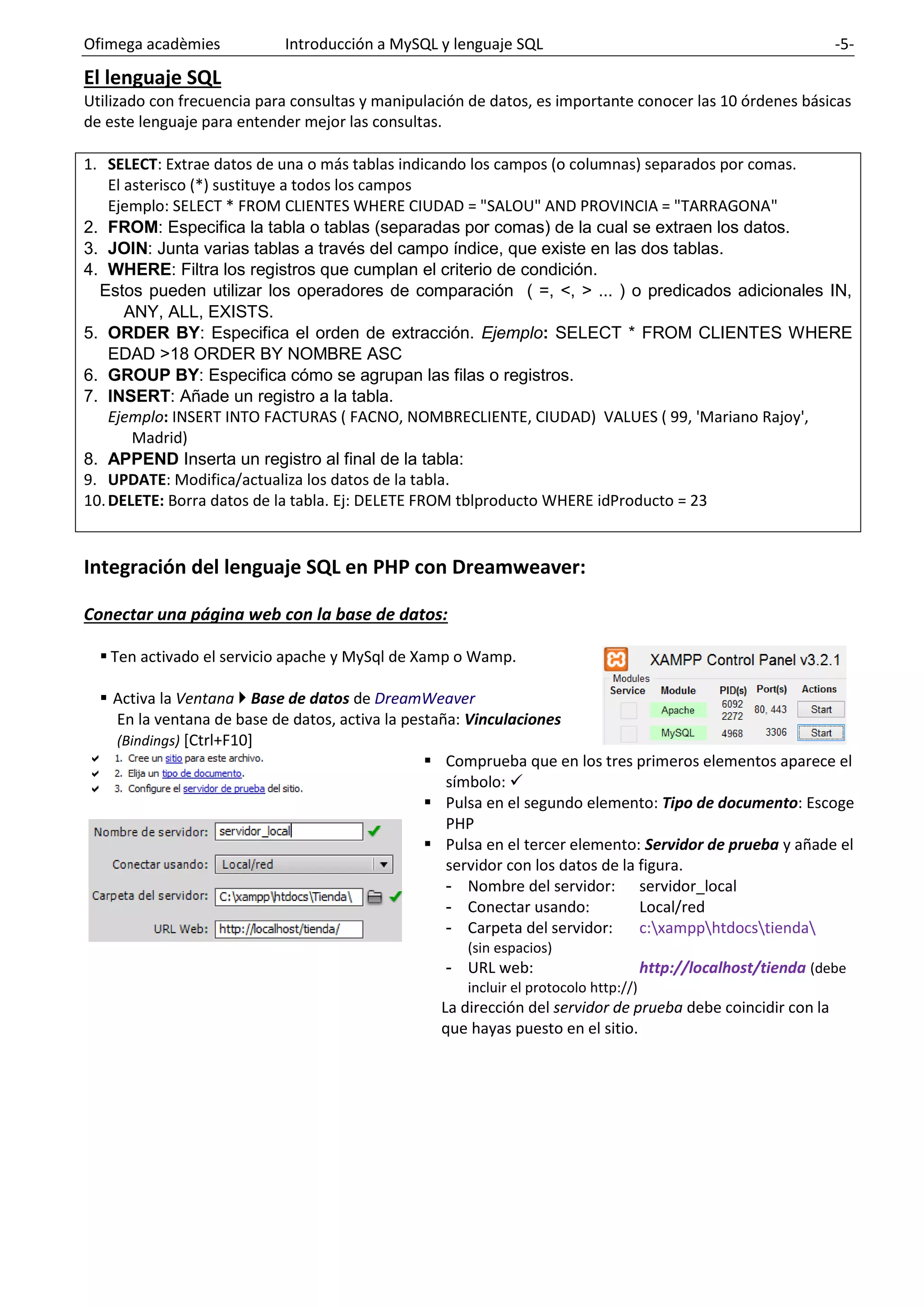 Ofimega acadèmies Introducción a MySQL y lenguaje SQL -5-
El lenguaje SQL
Utilizado con frecuencia para consultas y manipulación de datos, es importante conocer las 10 órdenes básicas
de este lenguaje para entender mejor las consultas.
1. SELECT: Extrae datos de una o más tablas indicando los campos (o columnas) separados por comas.
El asterisco (*) sustituye a todos los campos
Ejemplo: SELECT * FROM CLIENTES WHERE CIUDAD = "SALOU" AND PROVINCIA = "TARRAGONA"
2. FROM: Especifica la tabla o tablas (separadas por comas) de la cual se extraen los datos.
3. JOIN: Junta varias tablas a través del campo índice, que existe en las dos tablas.
4. WHERE: Filtra los registros que cumplan el criterio de condición.
Estos pueden utilizar los operadores de comparación ( =, <, > ... ) o predicados adicionales IN,
ANY, ALL, EXISTS.
5. ORDER BY: Especifica el orden de extracción. Ejemplo: SELECT * FROM CLIENTES WHERE
EDAD >18 ORDER BY NOMBRE ASC
6. GROUP BY: Especifica cómo se agrupan las filas o registros.
7. INSERT: Añade un registro a la tabla.
Ejemplo: INSERT INTO FACTURAS ( FACNO, NOMBRECLIENTE, CIUDAD) VALUES ( 99, 'Mariano Rajoy',
Madrid)
8. APPEND Inserta un registro al final de la tabla:
9. UPDATE: Modifica/actualiza los datos de la tabla.
10.DELETE: Borra datos de la tabla. Ej: DELETE FROM tblproducto WHERE idProducto = 23
Integración del lenguaje SQL en PHP con Dreamweaver:
Conectar una página web con la base de datos:
▪ Ten activado el servicio apache y MySql de Xamp o Wamp.
▪ Activa la Ventana  Base de datos de DreamWeaver
En la ventana de base de datos, activa la pestaña: Vinculaciones
(Bindings) [Ctrl+F10]
▪ Comprueba que en los tres primeros elementos aparece el
símbolo: ✓
▪ Pulsa en el segundo elemento: Tipo de documento: Escoge
PHP
▪ Pulsa en el tercer elemento: Servidor de prueba y añade el
servidor con los datos de la figura.
- Nombre del servidor: servidor_local
- Conectar usando: Local/red
- Carpeta del servidor: c:xampphtdocstienda
(sin espacios)
- URL web: http://localhost/tienda (debe
incluir el protocolo http://)
La dirección del servidor de prueba debe coincidir con la
que hayas puesto en el sitio.
 