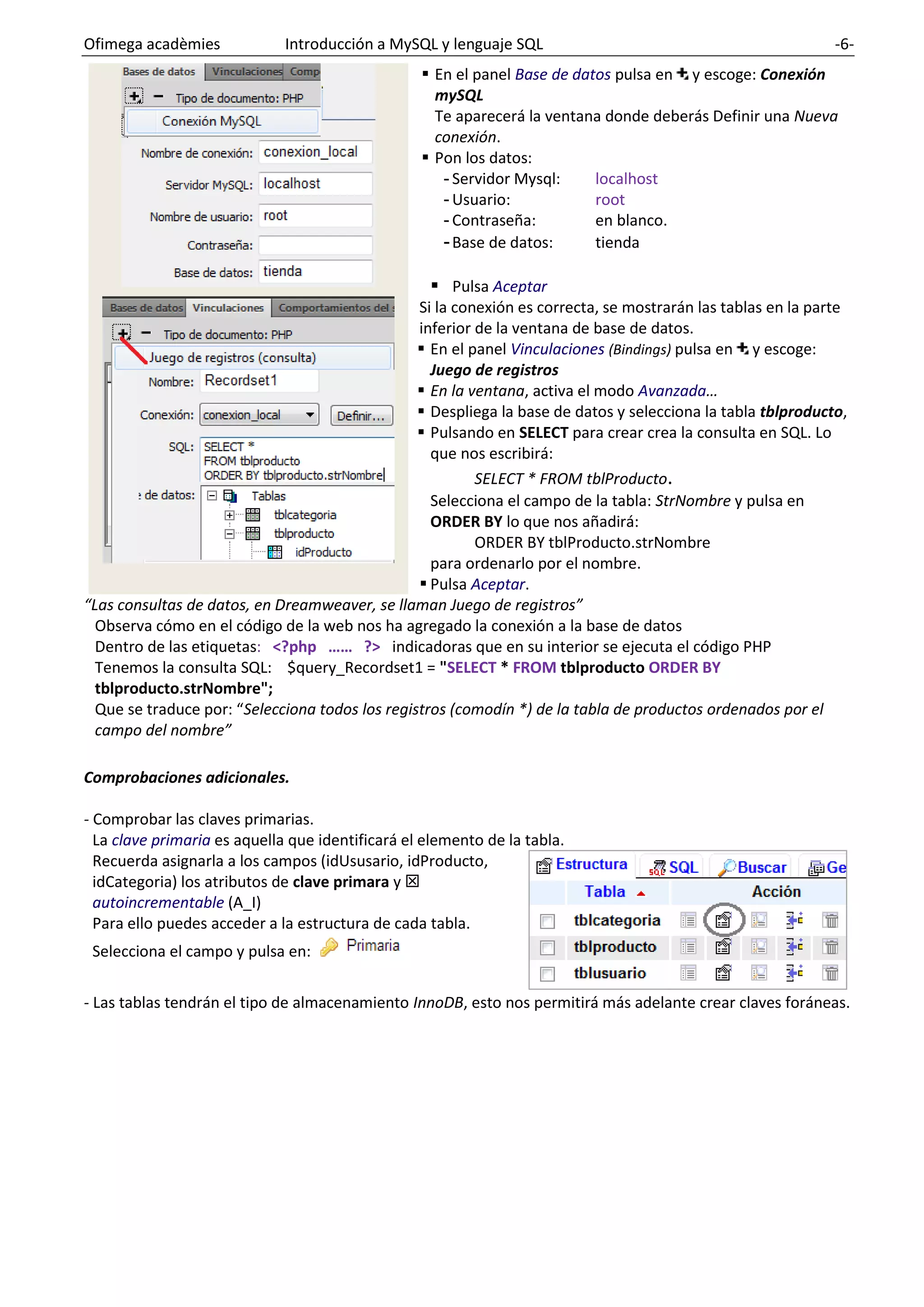 Ofimega acadèmies Introducción a MySQL y lenguaje SQL -6-
▪ En el panel Base de datos pulsa en y escoge: Conexión
mySQL
Te aparecerá la ventana donde deberás Definir una Nueva
conexión.
▪ Pon los datos:
- Servidor Mysql: localhost
- Usuario: root
- Contraseña: en blanco.
-Base de datos: tienda
▪ Pulsa Aceptar
Si la conexión es correcta, se mostrarán las tablas en la parte
inferior de la ventana de base de datos.
▪ En el panel Vinculaciones (Bindings) pulsa en y escoge:
Juego de registros
▪ En la ventana, activa el modo Avanzada…
▪ Despliega la base de datos y selecciona la tabla tblproducto,
▪ Pulsando en SELECT para crear crea la consulta en SQL. Lo
que nos escribirá:
SELECT * FROM tblProducto.
Selecciona el campo de la tabla: StrNombre y pulsa en
ORDER BY lo que nos añadirá:
ORDER BY tblProducto.strNombre
para ordenarlo por el nombre.
▪ Pulsa Aceptar.
“Las consultas de datos, en Dreamweaver, se llaman Juego de registros”
Observa cómo en el código de la web nos ha agregado la conexión a la base de datos
Dentro de las etiquetas: <?php …… ?> indicadoras que en su interior se ejecuta el código PHP
Tenemos la consulta SQL: $query_Recordset1 = "SELECT * FROM tblproducto ORDER BY
tblproducto.strNombre";
Que se traduce por: “Selecciona todos los registros (comodín *) de la tabla de productos ordenados por el
campo del nombre”
Comprobaciones adicionales.
- Comprobar las claves primarias.
La clave primaria es aquella que identificará el elemento de la tabla.
Recuerda asignarla a los campos (idUsusario, idProducto,
idCategoria) los atributos de clave primara y 
autoincrementable (A_I)
Para ello puedes acceder a la estructura de cada tabla.
Selecciona el campo y pulsa en:
- Las tablas tendrán el tipo de almacenamiento InnoDB, esto nos permitirá más adelante crear claves foráneas.
 