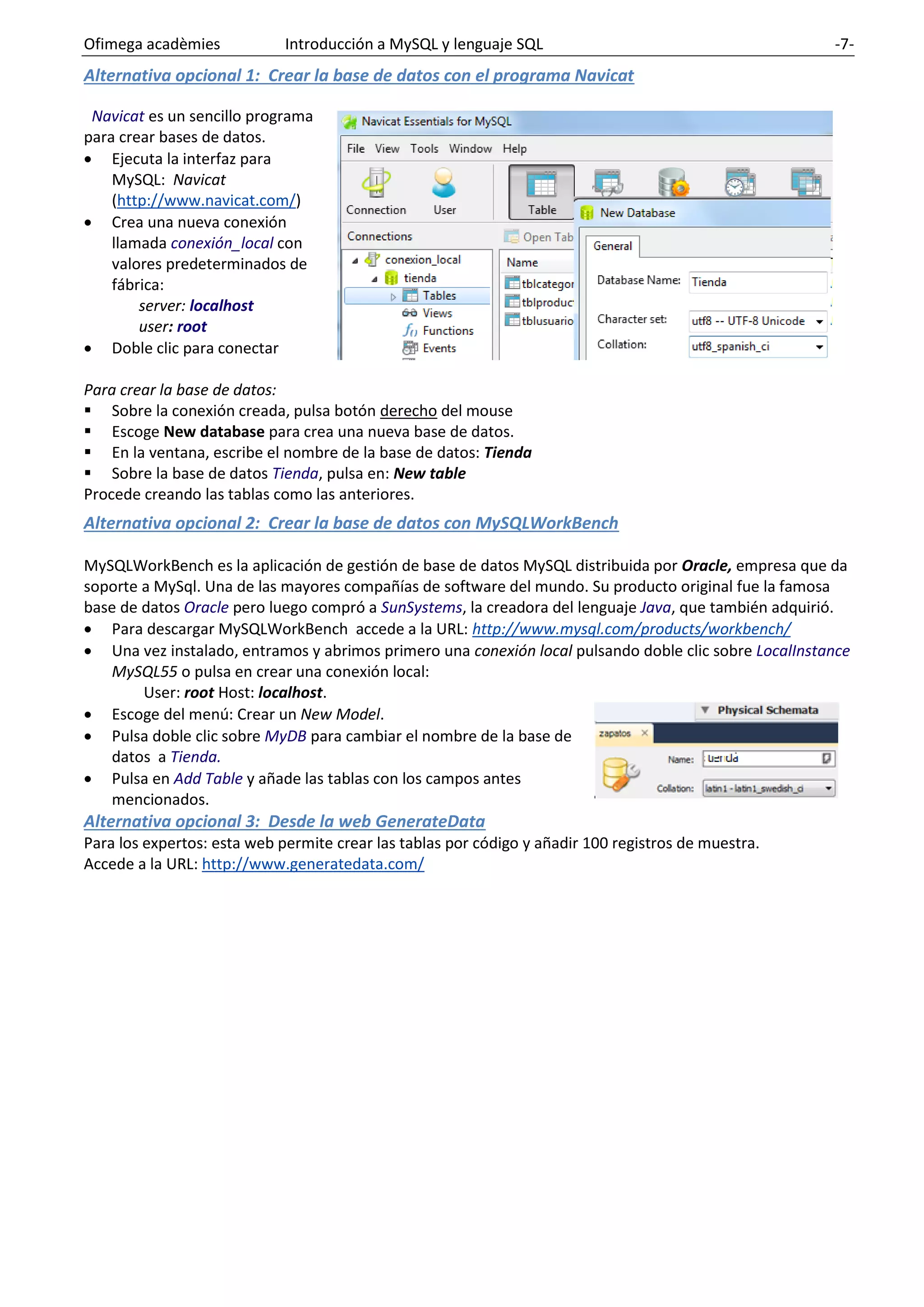 Ofimega acadèmies Introducción a MySQL y lenguaje SQL -7-
Alternativa opcional 1: Crear la base de datos con el programa Navicat
Navicat es un sencillo programa
para crear bases de datos.
• Ejecuta la interfaz para
MySQL: Navicat
(http://www.navicat.com/)
• Crea una nueva conexión
llamada conexión_local con
valores predeterminados de
fábrica:
server: localhost
user: root
• Doble clic para conectar
Para crear la base de datos:
▪ Sobre la conexión creada, pulsa botón derecho del mouse
▪ Escoge New database para crea una nueva base de datos.
▪ En la ventana, escribe el nombre de la base de datos: Tienda
▪ Sobre la base de datos Tienda, pulsa en: New table
Procede creando las tablas como las anteriores.
Alternativa opcional 2: Crear la base de datos con MySQLWorkBench
MySQLWorkBench es la aplicación de gestión de base de datos MySQL distribuida por Oracle, empresa que da
soporte a MySql. Una de las mayores compañías de software del mundo. Su producto original fue la famosa
base de datos Oracle pero luego compró a SunSystems, la creadora del lenguaje Java, que también adquirió.
• Para descargar MySQLWorkBench accede a la URL: http://www.mysql.com/products/workbench/
• Una vez instalado, entramos y abrimos primero una conexión local pulsando doble clic sobre LocalInstance
MySQL55 o pulsa en crear una conexión local:
User: root Host: localhost.
• Escoge del menú: Crear un New Model.
• Pulsa doble clic sobre MyDB para cambiar el nombre de la base de
datos a Tienda.
• Pulsa en Add Table y añade las tablas con los campos antes
mencionados.
Alternativa opcional 3: Desde la web GenerateData
Para los expertos: esta web permite crear las tablas por código y añadir 100 registros de muestra.
Accede a la URL: http://www.generatedata.com/
 