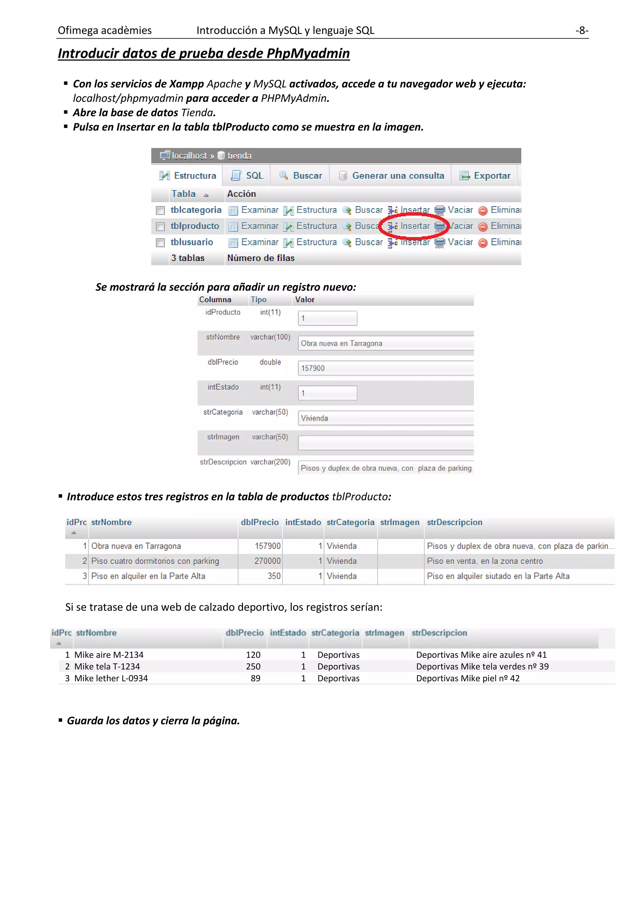 Ofimega acadèmies Introducción a MySQL y lenguaje SQL -8-
Introducir datos de prueba desde PhpMyadmin
▪ Con los servicios de Xampp Apache y MySQL activados, accede a tu navegador web y ejecuta:
localhost/phpmyadmin para acceder a PHPMyAdmin.
▪ Abre la base de datos Tienda.
▪ Pulsa en Insertar en la tabla tblProducto como se muestra en la imagen.
Se mostrará la sección para añadir un registro nuevo:
▪ Introduce estos tres registros en la tabla de productos tblProducto:
Si se tratase de una web de calzado deportivo, los registros serían:
1 Mike aire M-2134 120 1 Deportivas Deportivas Mike aire azules nº 41
2 Mike tela T-1234 250 1 Deportivas Deportivas Mike tela verdes nº 39
3 Mike lether L-0934 89 1 Deportivas Deportivas Mike piel nº 42
▪ Guarda los datos y cierra la página.
 