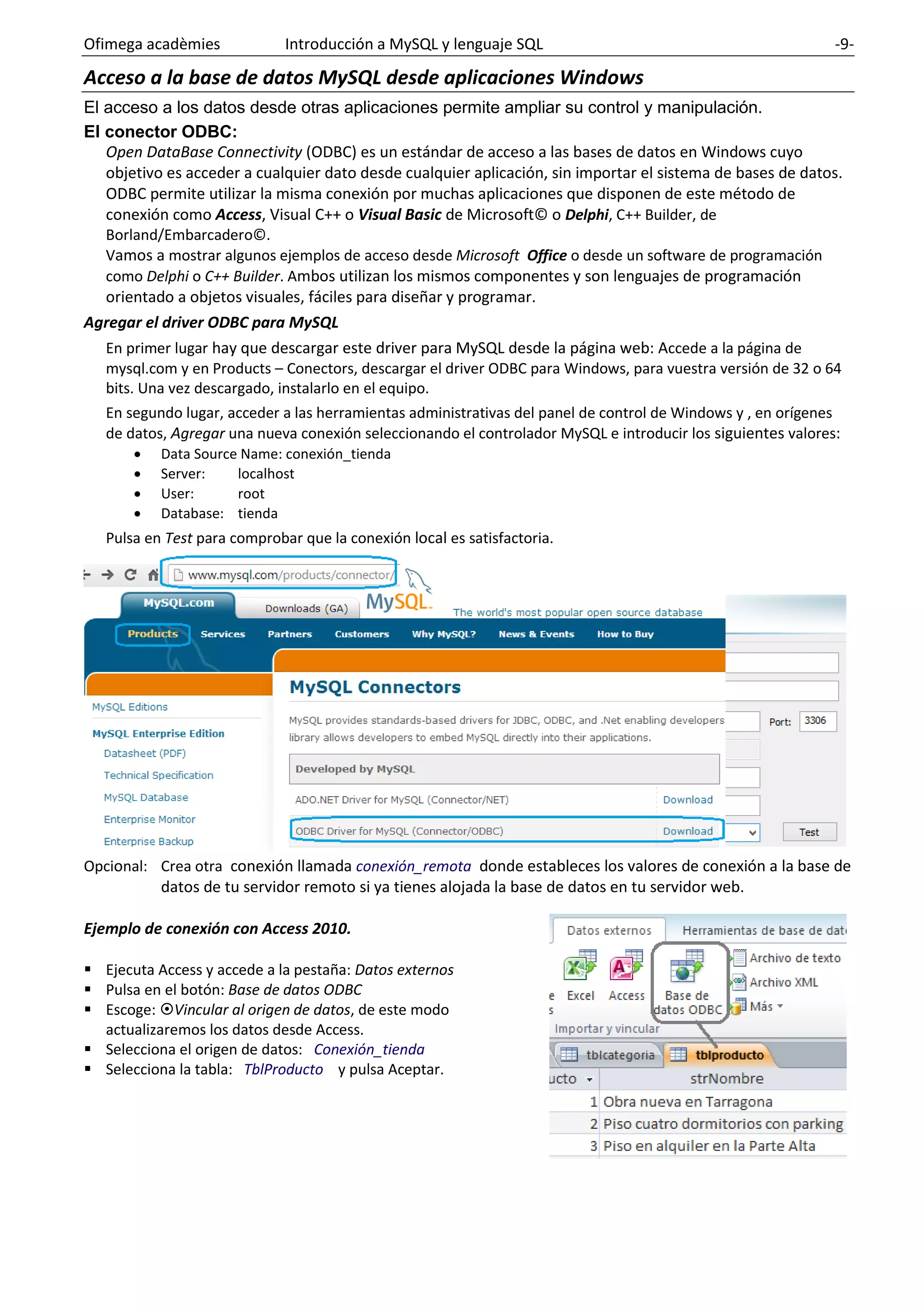 Ofimega acadèmies Introducción a MySQL y lenguaje SQL -9-
Acceso a la base de datos MySQL desde aplicaciones Windows
El acceso a los datos desde otras aplicaciones permite ampliar su control y manipulación.
El conector ODBC:
Open DataBase Connectivity (ODBC) es un estándar de acceso a las bases de datos en Windows cuyo
objetivo es acceder a cualquier dato desde cualquier aplicación, sin importar el sistema de bases de datos.
ODBC permite utilizar la misma conexión por muchas aplicaciones que disponen de este método de
conexión como Access, Visual C++ o Visual Basic de Microsoft© o Delphi, C++ Builder, de
Borland/Embarcadero©.
Vamos a mostrar algunos ejemplos de acceso desde Microsoft Office o desde un software de programación
como Delphi o C++ Builder. Ambos utilizan los mismos componentes y son lenguajes de programación
orientado a objetos visuales, fáciles para diseñar y programar.
Agregar el driver ODBC para MySQL
En primer lugar hay que descargar este driver para MySQL desde la página web: Accede a la página de
mysql.com y en Products – Conectors, descargar el driver ODBC para Windows, para vuestra versión de 32 o 64
bits. Una vez descargado, instalarlo en el equipo.
En segundo lugar, acceder a las herramientas administrativas del panel de control de Windows y , en orígenes
de datos, Agregar una nueva conexión seleccionando el controlador MySQL e introducir los siguientes valores:
• Data Source Name: conexión_tienda
• Server: localhost
• User: root
• Database: tienda
Pulsa en Test para comprobar que la conexión local es satisfactoria.
Opcional: Crea otra conexión llamada conexión_remota donde estableces los valores de conexión a la base de
datos de tu servidor remoto si ya tienes alojada la base de datos en tu servidor web.
Ejemplo de conexión con Access 2010.
▪ Ejecuta Access y accede a la pestaña: Datos externos
▪ Pulsa en el botón: Base de datos ODBC
▪ Escoge: Vincular al origen de datos, de este modo
actualizaremos los datos desde Access.
▪ Selecciona el origen de datos: Conexión_tienda
▪ Selecciona la tabla: TblProducto y pulsa Aceptar.
 