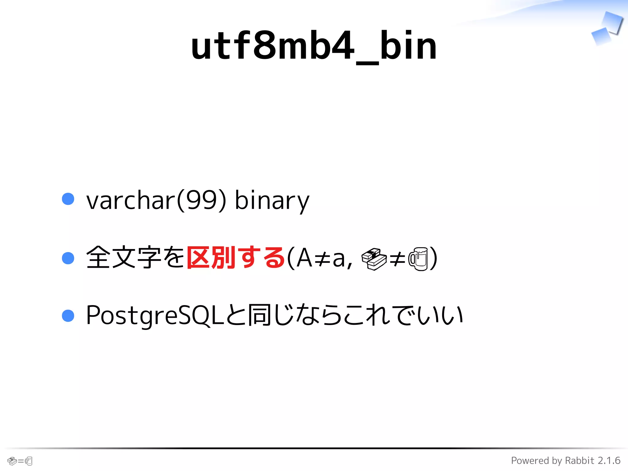 🍣=🍺 Powered by Rabbit 2.1.6
utf8mb4_bin
varchar(99) binary
全文字を区別する(A≠a, 🍣≠🍺)
PostgreSQLと同じならこれでいい
 
