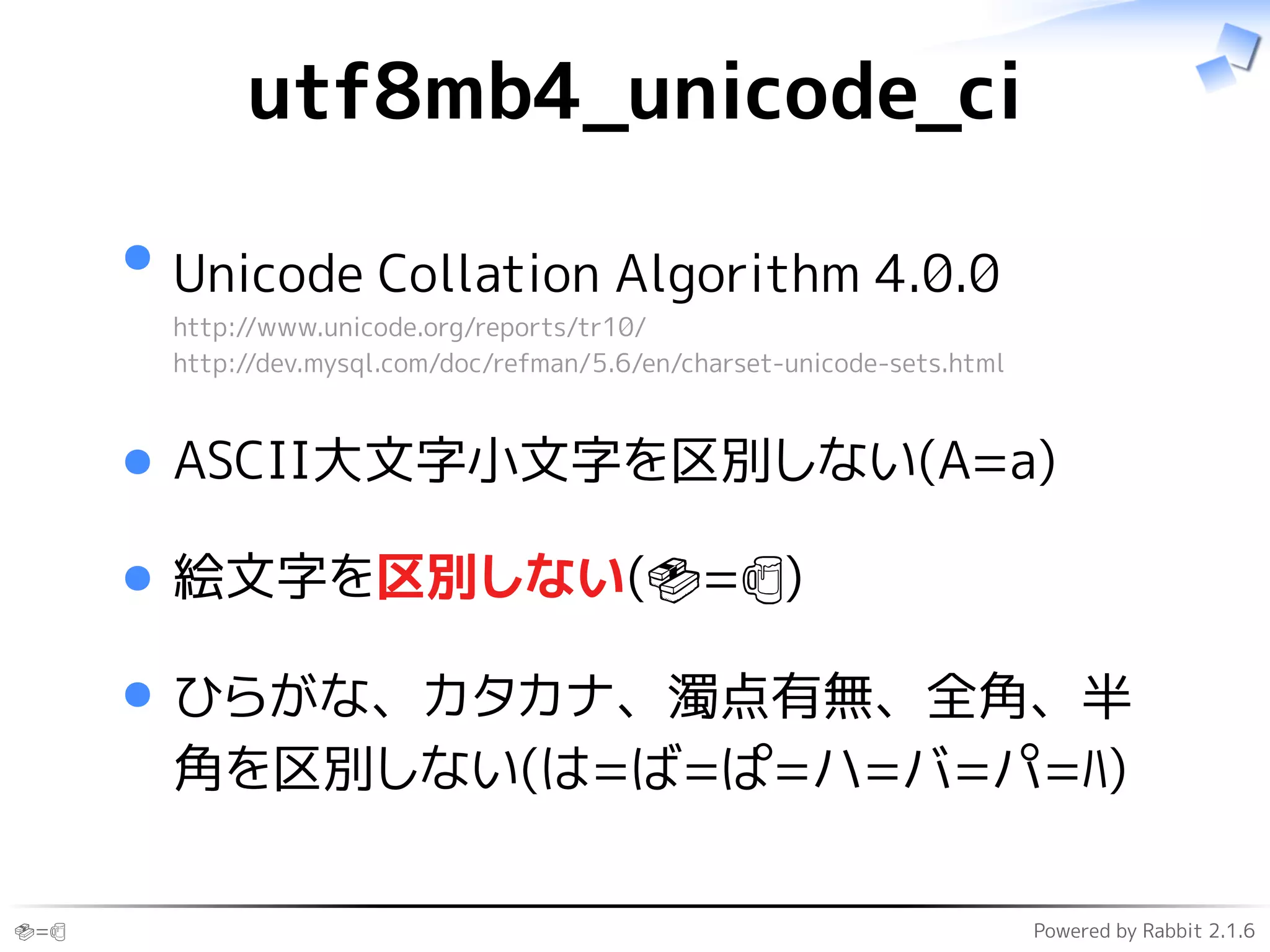 🍣=🍺 Powered by Rabbit 2.1.6
utf8mb4_unicode_ci
Unicode Collation Algorithm 4.0.0
http://www.unicode.org/reports/tr10/
http://dev.mysql.com/doc/refman/5.6/en/charset-unicode-sets.html
ASCII大文字小文字を区別しない(A=a)
絵文字を区別しない(🍣=🍺)
ひらがな、カタカナ、濁点有無、全角、半
角を区別しない(は=ば=ぱ=ハ=バ=パ=ﾊ)
 