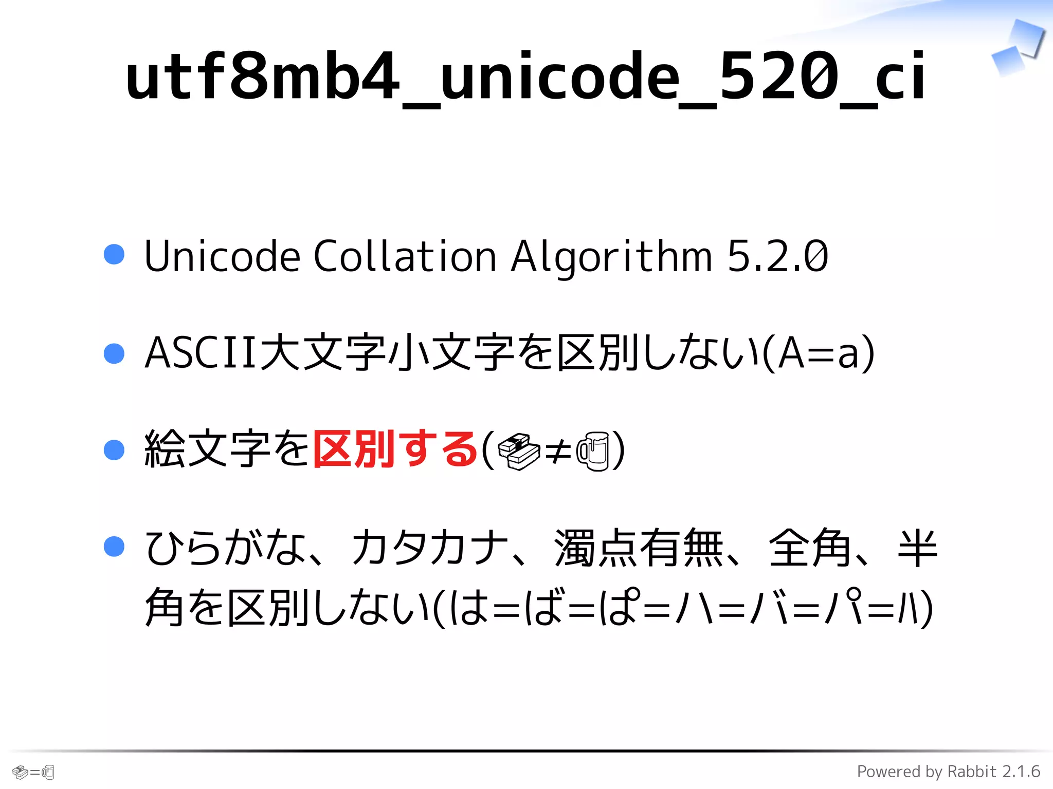 🍣=🍺 Powered by Rabbit 2.1.6
utf8mb4_unicode_520_ci
Unicode Collation Algorithm 5.2.0
ASCII大文字小文字を区別しない(A=a)
絵文字を区別する(🍣≠🍺)
ひらがな、カタカナ、濁点有無、全角、半
角を区別しない(は=ば=ぱ=ハ=バ=パ=ﾊ)
 