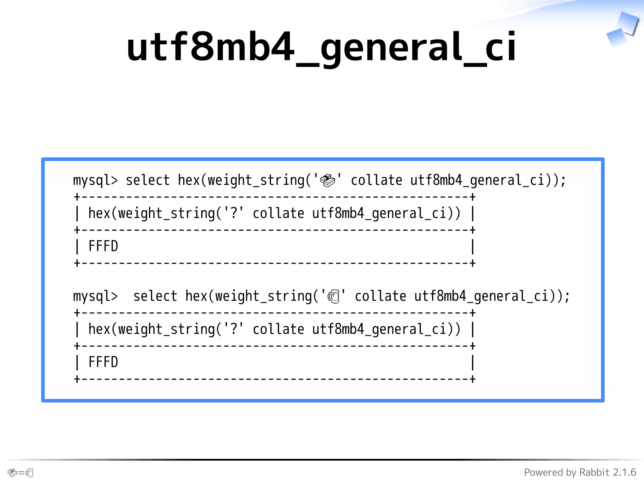 🍣=🍺 Powered by Rabbit 2.1.6
utf8mb4_general_ci
mysql> select hex(weight_string('🍣' collate utf8mb4_general_ci));
+----------------------------------------------------+
| hex(weight_string('?' collate utf8mb4_general_ci)) |
+----------------------------------------------------+
| FFFD |
+----------------------------------------------------+
mysql> select hex(weight_string('🍺' collate utf8mb4_general_ci));
+----------------------------------------------------+
| hex(weight_string('?' collate utf8mb4_general_ci)) |
+----------------------------------------------------+
| FFFD |
+----------------------------------------------------+
 