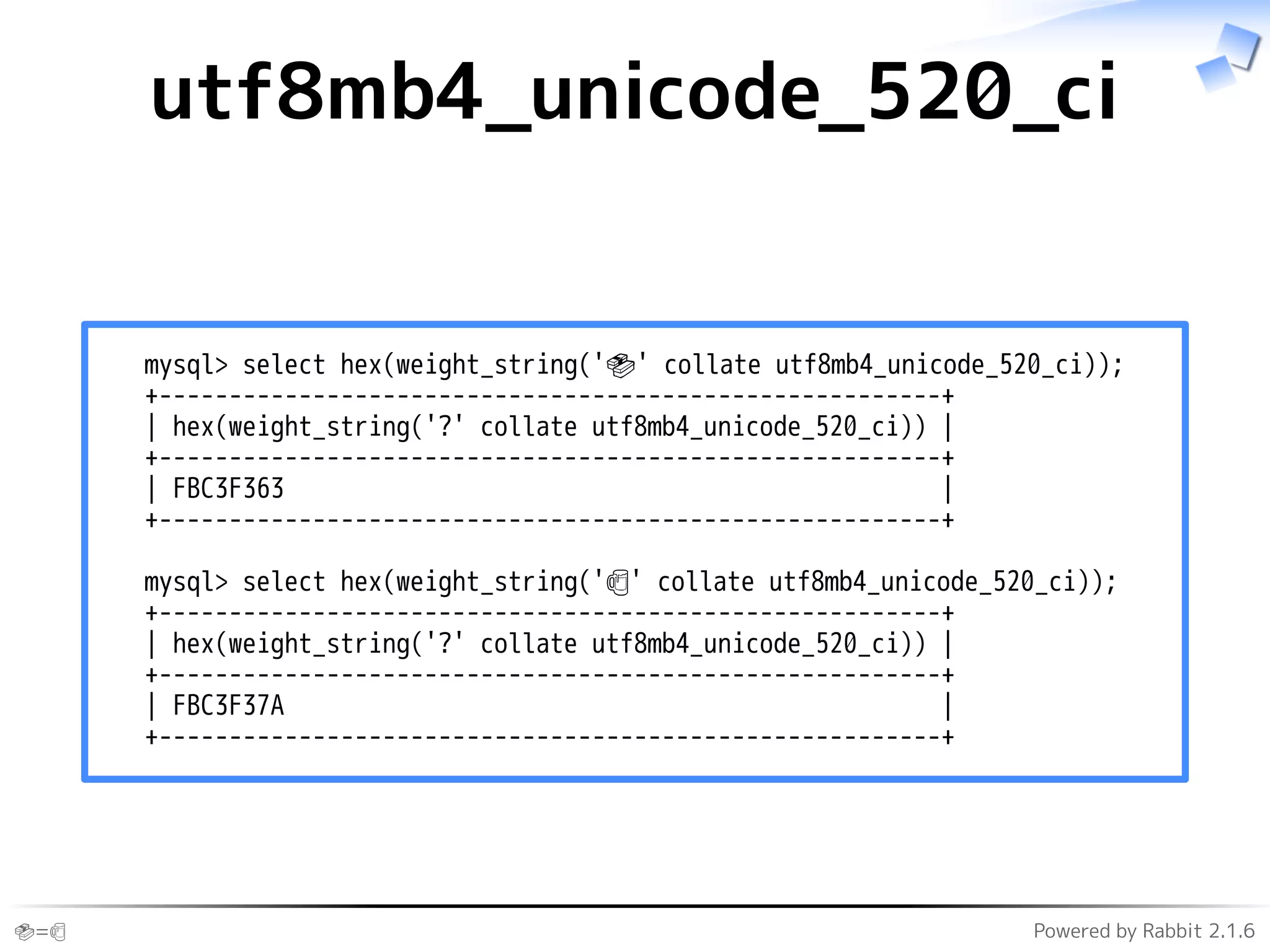 🍣=🍺 Powered by Rabbit 2.1.6
utf8mb4_unicode_520_ci
mysql> select hex(weight_string('🍣' collate utf8mb4_unicode_520_ci));
+--------------------------------------------------------+
| hex(weight_string('?' collate utf8mb4_unicode_520_ci)) |
+--------------------------------------------------------+
| FBC3F363 |
+--------------------------------------------------------+
mysql> select hex(weight_string('🍺' collate utf8mb4_unicode_520_ci));
+--------------------------------------------------------+
| hex(weight_string('?' collate utf8mb4_unicode_520_ci)) |
+--------------------------------------------------------+
| FBC3F37A |
+--------------------------------------------------------+
 