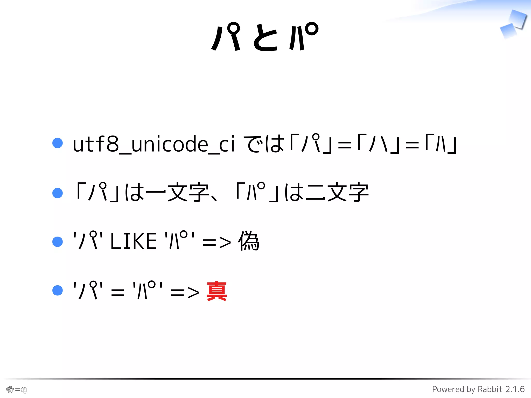 🍣=🍺 Powered by Rabbit 2.1.6
パ と ﾊﾟ
utf8_unicode_ci では「パ」=「ハ」=「ﾊ」
「パ」は一文字、「ﾊﾟ」は二文字
'パ' LIKE 'ﾊﾟ' => 偽
'パ' = 'ﾊﾟ' => 真
 