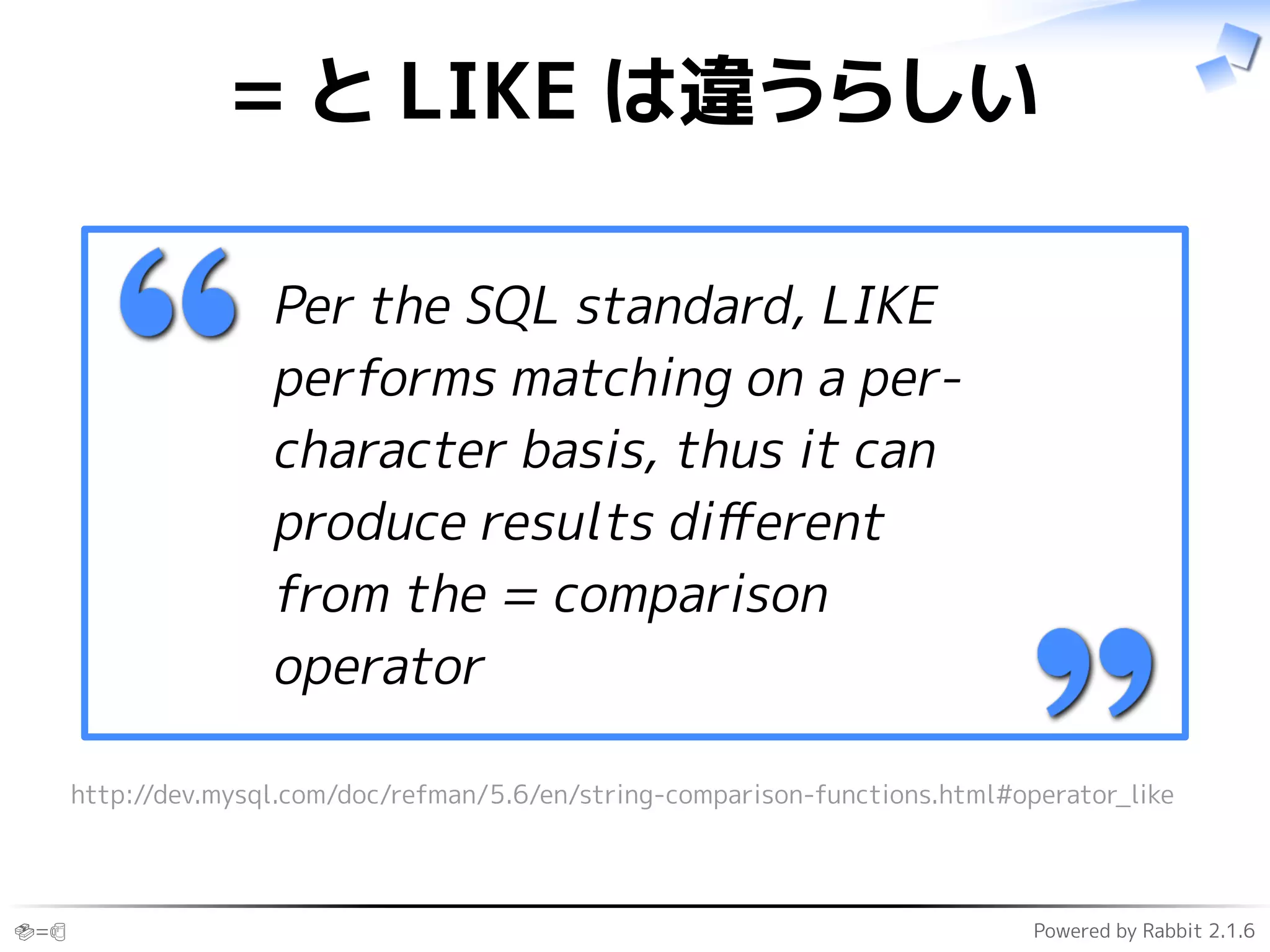 🍣=🍺 Powered by Rabbit 2.1.6
= と LIKE は違うらしい
Per the SQL standard, LIKE
performs matching on a per-
character basis, thus it can
produce results diﬀerent
from the = comparison
operator
http://dev.mysql.com/doc/refman/5.6/en/string-comparison-functions.html#operator_like
 