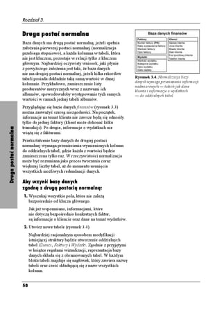 Rozdział 3.


                        Druga postać normalna
                        Baza danych ma drugą postać normalną, je eli spełnia
                        zało enia pierwszej postaci normalnej (normalizacja
                        przebiega stopniowo), a ka da kolumna w tabeli, która
                        nie jest kluczem, pozostaje w relacji tylko z kluczem
                        głównym. Najbardziej oczywisty wniosek, jaki płynie
                        z powy szego zało enia jest taki, e baza danych
                        nie ma drugiej postaci normalnej, je eli kilka rekordów
                        tabeli posiada dokładnie taką samą wartość w danej             Rysunek 3.4. Normalizacja bazy
                                                                                       danych wymaga przeniesienia informacji
                        kolumnie. Przykładowo, zamieszczenie listy
                                                                                       nadmiarowych — takich jak dane
                        producentów muzycznych wraz z nazwami ich                      klienta i informacje o wydatkach
                        albumów, spowodowałoby występowanie tych samych                — do oddzielnych tabel
                        wartości w ramach jednej tabeli albumów.
                        Przyglądając się bazie danych finansów (rysunek 3.3)
                        mo na zauwa yć szereg niezgodności. Na początek,
                        informacje na temat klienta nie zawsze będą się odnosiły
                        tylko do jednej faktury (klient mo e dokonać kilku
                        transakcji). Po drugie, informacje o wydatkach nie
Druga postać normalna




                        wią ą się z fakturami.
                        Przekształcenie bazy danych do drugiej postaci
                        normalnej wymaga przeniesienia wymienionych kolumn
                        do oddzielnych tabel, gdzie ka da z wartości będzie
                        zamieszczona tylko raz. W rzeczywistości normalizacja
                        mo e być rozumiana jako proces tworzenia coraz
                        większej liczby tabel, a do momentu usunięcia
                        wszystkich mo liwych redundancji danych.

                        Aby uczynić bazę danych
                        zgodną z drugą postacią normalną:
                        1. Wyszukaj wszystkie pola, które nie zale ą
                             bezpośrednio od klucza głównego.
                             Jak ju wspomniano, informacjami, które
                             nie dotyczą bezpośrednio konkretnych faktur,
                             są informacje o kliencie oraz dane na temat wydatków.
                        2. Utwórz nowe tabele (rysunek 3.4).
                             Najbardziej racjonalnym sposobem modyfikacji
                             istniejącej struktury będzie utworzenie oddzielnych
                             tabel Klienci, Faktury i Wydatki. Zgodnie z przyjętymi
                             w ksią ce regułami wizualizacji, reprezentacja bazy
                             danych składa się z obramowanych tabel. W ka dym
                             bloku tabeli znajduje się nagłówek, który zawiera nazwę
                             tabeli oraz cześć składającą się z nazw wszystkich
                             kolumn.


                        58
 