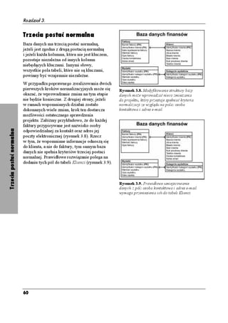 Rozdział 3.


                          Trzecia postać normalna
                          Baza danych ma trzecią postać normalną,
                          je eli jest zgodna z drugą postacią normalną
                          i je eli ka da kolumna, która nie jest kluczem,
                          pozostaje niezale na od innych kolumn
                          niebędących kluczami. Innymi słowy,
                          wszystkie pola tabeli, które nie są kluczami,
                          powinny być wzajemnie niezale ne.
                          W przypadku poprawnego zrealizowania dwóch
                          pierwszych kroków normalizacyjnych mo e się         Rysunek 3.8. Modyfikowanie struktury bazy
                          okazać, e wprowadzanie zmian na tym etapie          danych mo e wprowadzać nieco zmieszania
                          nie będzie konieczne. Z drugiej strony, je eli      do projektu, który przestaje spełniać kryteria
                          w ramach wspomnianych działań zostało               normalizacji ze względu na pola: osoba
                          dokonanych wiele zmian, krok ten dostarcza          kontaktowa i adres e-mail
                          mo liwości ostatecznego sprawdzenia
                          projektu. Załó my przykładowo, e do ka dej
                          faktury przypisywane jest nazwisko osoby
Trzecia postać normalna




                          odpowiedzialnej za kontakt oraz adres jej
                          poczty elektronicznej (rysunek 3.8). Rzecz
                          w tym, e wspomniane informacje odnoszą się
                          do klienta, a nie do faktury, tym samym baza
                          danych nie spełnia kryteriów trzeciej postaci
                          normalnej. Prawidłowe rozwiązanie polega na
                          dodaniu tych pól do tabeli Klienci (rysunek 3.9).



                                                                              Rysunek 3.9. Prawidłowe umiejscowienie
                                                                              danych z pól: osoba kontaktowa i adres e-mail
                                                                              wymaga przeniesienia ich do tabeli Klienci




                          60
 