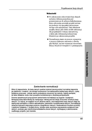 Projektowanie bazy danych

                                               Wskazówki
                                                  Po zakończeniu szkicowania bazy danych
                                                  na kartce dobrym pomysłem jest
                                                  przeniesienie go do arkusza kalkulacyjnego,
                                                  który odwzoruje powstały projekt (mo na
                                                  te posłu yć się specjalnie utworzonym
                                                  do tego celu narzędziem). Taki dokument
                                                  mógłby słu yć jako dobre źródło informacji
                                                  dla projektantów witryny internetowej,
                                                  a tak e jako dokument przekazywany
                                                  klientowi po zakończeniu projektu.
                                                  Normalizacja stanie się jeszcze czynnością
                                                  o jeszcze większym znaczeniu z chwilą,
                                                  gdy MySQL zacznie wymuszać stosowanie
                                                  kluczy obcych (w wersjach 4.1 i późniejszych).




                              Zaniechanie normalizacji                                               Trzecia postać normalna
Mimo i zapewnienie, e baza danych spełnia kryteria trzeciej postaci normalnej zapewnia
jej stabilność i trwałość, nie istnieje konieczność normalizowania ka dej bazy danych, z jaką
będziemy pracować. Jednak zanim podwa ymy słuszność tej metody, nale y pamiętać,
  e takie działanie mo e mieć powa ne konsekwencje w dłu szej perspektywie.
Dwoma zasadniczymi przyczynami zaniechania normalizacji są wygoda i wydajność.
Mniejszą liczbą tabel łatwiej się manipuluje i łatwiej jest te wtedy zrozumieć strukturę bazy
danych. Co więcej, ze względu na ich zło oną naturę, znormalizowane bazy danych stają się
zazwyczaj wolniejsze w trakcie uaktualniania, pobierania i modyfikowania danych. Normalizacja
oznacza wybranie większego poziomu integralności danych i skalowalności kosztem prostoty
i szybkości działania. Z drugiej strony, istnieje wiele sposobów poprawienia wydajności baz
danych, podczas gdy metod przeciwdziałania utracie danych, wynikającej z zastosowania
wadliwego projektu, jest niewiele.



                                                                                                61
 