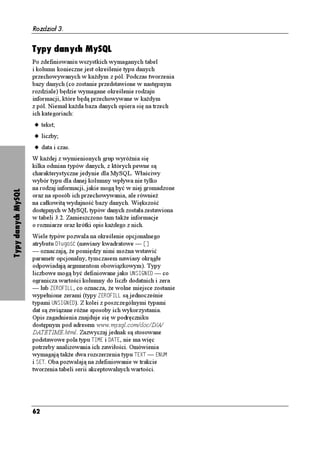Rozdział 3.


                    Typy danych MySQL
                    Po zdefiniowaniu wszystkich wymaganych tabel
                    i kolumn konieczne jest określenie typu danych
                    przechowywanych w ka dym z pól. Podczas tworzenia
                    bazy danych (co zostanie przedstawione w następnym
                    rozdziale) będzie wymagane określenie rodzaju
                    informacji, które będą przechowywane w ka dym
                    z pól. Niemal ka da baza danych opiera się na trzech
                    ich kategoriach:
                    u tekst;
                    u liczby;
                    u data i czas.
                    W ka dej z wymienionych grup wyró nia się
                    kilka odmian typów danych, z których pewne są
                    charakterystyczne jedynie dla MySQL. Właściwy
                    wybór typu dla danej kolumny wpływa nie tylko
                    na rodzaj informacji, jakie mogą być w niej gromadzone
Typy danych MySQL




                    oraz na sposób ich przechowywania, ale równie
                    na całkowitą wydajność bazy danych. Większość
                    dostępnych w MySQL typów danych została zestawiona
                    w tabeli 3.2. Zamieszczono tam tak e informacje
                    o rozmiarze oraz krótki opis ka dego z nich.
                    Wiele typów pozwala na określenie opcjonalnego
                    atrybutu & WIQ è (nawiasy kwadratowe — =?
                    — oznaczają, e pomiędzy nimi mo na wstawić
                    parametr opcjonalny, tymczasem nawiasy okrągłe
                    odpowiadają argumentom obowiązkowym). Typy
                    liczbowe mogą być definiowane jako 705+)0'& — co
                    ogranicza wartości kolumny do liczb dodatnich i zera
                    — lub <'41(+.., co oznacza, e wolne miejsce zostanie
                    wypełnione zerami (typy <'41(+.. są jednocześnie
                    typami 705+)0'&). Z kolei z poszczególnymi typami
                    dat są związane ró ne sposoby ich wykorzystania.
                    Opis zagadnienia znajduje się w podręczniku
                    dostępnym pod adresem www.mysql.com/doc/D/A/
                    DATETIME.html. Zazwyczaj jednak są stosowane
                    podstawowe pola typu 6+/' i ', nie ma więc
                    potrzeby analizowania ich zawiłości. Omówienia
                    wymagają tak e dwa rozszerzenia typu 6':6 — '07/
                    i 5'6. Oba pozwalają na zdefiniowanie w trakcie
                    tworzenia tabeli serii akceptowalnych wartości.




                    62
 