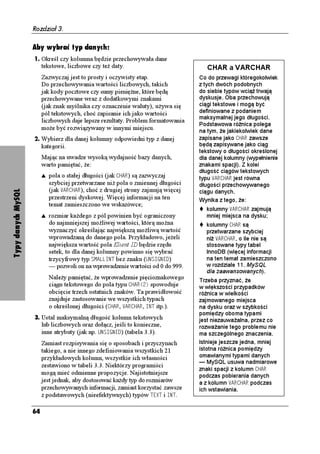Rozdział 3.

                    Aby wybrać typ danych:
                    1. Określ czy kolumna będzie przechowywała dane
                         tekstowe, liczbowe czy te daty.                              CHAR a VARCHAR
                         Zazwyczaj jest to prosty i oczywisty etap.                Co do przewagi któregokolwiek
                         Do przechowywania wartości liczbowych, takich             z tych dwóch podobnych
                         jak kody pocztowe czy sumy pienię ne, które będą          do siebie typów wcią trwają
                         przechowywane wraz z dodatkowymi znakami                  dyskusje. Oba przechowują
                         (jak znak myślnika czy oznaczenie waluty), u ywa się      ciągi tekstowe i mogą być
                         pól tekstowych, choć zapisanie ich jako wartości          definiowane z podaniem
                                                                                   maksymalnej jego długości.
                         liczbowych daje lepsze rezultaty. Problem formatowania
                                                                                   Podstawowa ró nica polega
                         mo e być rozwiązywany w innymi miejscu.                   na tym, e jakiekolwiek dane
                    2. Wybierz dla danej kolumny odpowiedni typ z danej            zapisane jako %*#4 zawsze
                         kategorii.                                                będą zapisywane jako ciąg
                                                                                   tekstowy o długości określonej
                         Mając na uwadze wysoką wydajność bazy danych,             dla danej kolumny (wypełnienie
                         warto pamiętać, e:                                        znakami spacji). Z kolei
                                                                                   długość ciągów tekstowych
                         s   pola o stałej długości (jak %*#4) są zazwyczaj        typu 8#4%*#4 jest równa
                             szybciej przetwarzane ni pola o zmiennej długości     długości przechowywanego
                             (jak 8#4%*#4), choć z drugiej strony zajmują więcej
Typy danych MySQL




                                                                                   ciągu danych.
                             przestrzeni dyskowej. Więcej informacji na ten        Wynika z tego, e:
                             temat zamieszczono we wskazówce;
                                                                                     kolumny 8#4%*#4 zajmują
                         s   rozmiar ka dego z pól powinien być ograniczony          mniej miejsca na dysku;
                             do najmniejszej mo liwej wartości, którą mo na          kolumny %*#4 są
                             wyznaczyć określając największą mo liwą wartość         przetwarzane szybciej
                             wprowadzaną do danego pola. Przykładowo, je eli         ni 8#4%*#4, o ile nie są
                             największa wartość pola Klient ID będzie rzędu          stosowane typy tabel
                             setek, to dla danej kolumny powinno się wybrać          InnoDB (więcej informacji
                             trzycyfrowy typ 5/#..+06 bez znaku (705+)0')           na ten temat zamieszczono
                             — pozwoli on na wprowadzenie wartości od 0 do 999.      w rozdziale 11. MySQL
                                                                                     dla zaawansowanych).
                             Nale y pamiętać, e wprowadzenie pięcioznakowego       Trzeba przyznać, e
                             ciągu tekstowego do pola typu %*#4
 spowoduje       w większości przypadków
                             obcięcie trzech ostatnich znaków. Ta prawidłowość     ró nica w wielkości
                             znajduje zastosowanie we wszystkich typach            zajmowanego miejsca
                             o określonej długości (%*#4, 8#4%*#4, +06 itp.).      na dysku oraz w szybkości
                                                                                   pomiędzy oboma typami
                    3. Ustal maksymalną długość kolumn tekstowych                  jest niezauwa alna, przez co
                         lub liczbowych oraz dołącz, jeśli to konieczne,           rozwa anie tego problemu nie
                         inne atrybuty (jak np. 705+)0') (tabela 3.3).            ma szczególnego znaczenia.
                         Zamiast rozpisywania się o sposobach i przyczynach        Istnieje jeszcze jedna, mniej
                         takiego, a nie innego zdefiniowania wszystkich 21         istotna ró nica pomiędzy
                         przykładowych kolumn, wszystkie ich własności             omawianymi typami danych
                                                                                   — MySQL usuwa nadmiarowe
                         zestawiono w tabeli 3.3. Niektórzy programiści
                                                                                   znaki spacji z kolumn %*#4
                         mogą mieć odmienne propozycje. Najistotniejsze            podczas pobierania danych
                         jest jednak, aby dostosować ka dy typ do rozmiarów        a z kolumn 8#4%*#4 podczas
                         przechowywanych informacji, zamiast korzystać zawsze      ich wstawiania.
                         z podstawowych (nieefektywnych) typów 6':6 i +06.

                    64
 