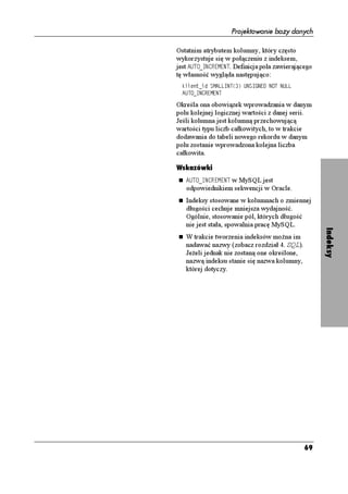 Projektowanie bazy danych

Ostatnim atrybutem kolumny, który często
wykorzystuje się w połączeniu z indeksem,
jest #761A+0%4'/'06. Definicja pola zawierającego
tę własność wygląda następująco:
  MNKGPVAKF 5/#..+06
 705+)0' 016 07..
  #761A+0%4'/'06

Określa ona obowiązek wprowadzania w danym
polu kolejnej logicznej wartości z danej serii.
Jeśli kolumna jest kolumną przechowującą
wartości typu liczb całkowitych, to w trakcie
dodawania do tabeli nowego rekordu w danym
polu zostanie wprowadzona kolejna liczba
całkowita.

Wskazówki
   #761A+0%4'/'06 w MySQL jest
   odpowiednikiem sekwencji w Oracle.
   Indeksy stosowane w kolumnach o zmiennej
   długości cechuje mniejsza wydajność.
   Ogólnie, stosowanie pól, których długość
   nie jest stała, spowalnia pracę MySQL.




                                                    Indeksy
   W trakcie tworzenia indeksów mo na im
   nadawać nazwy (zobacz rozdział 4. SQL).
   Je eli jednak nie zostaną one określone,
   nazwą indeksu stanie się nazwa kolumny,
   której dotyczy.




                                              69
 