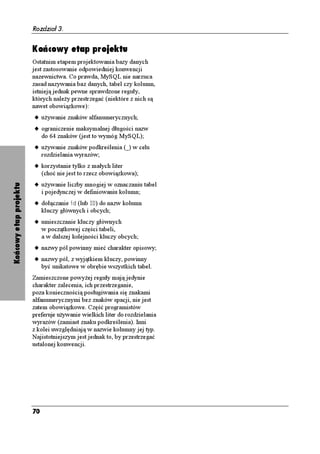 Rozdział 3.


                        Końcowy etap projektu
                        Ostatnim etapem projektowania bazy danych
                        jest zastosowanie odpowiedniej konwencji
                        nazewnictwa. Co prawda, MySQL nie narzuca
                        zasad nazywania baz danych, tabel czy kolumn,
                        istnieją jednak pewne sprawdzone reguły,
                        których nale y przestrzegać (niektóre z nich są
                        nawet obowiązkowe):
                        u u ywanie znaków alfanumerycznych;
                        u ograniczenie maksymalnej długości nazw
                             do 64 znaków (jest to wymóg MySQL);
                        u u ywanie znaków podkreślenia (A) w celu
                             rozdzielania wyrazów;
                        u korzystanie tylko z małych liter
                             (choć nie jest to rzecz obowiązkowa);
                        u u ywanie liczby mnogiej w oznaczaniu tabel
Końcowy etap projektu




                             i pojedynczej w definiowaniu kolumn;
                        u dołączanie KF (lub +) do nazw kolumn
                             kluczy głównych i obcych;
                        u umieszczanie kluczy głównych
                             w początkowej części tabeli,
                             a w dalszej kolejności kluczy obcych;
                        u nazwy pól powinny mieć charakter opisowy;
                        u nazwy pól, z wyjątkiem kluczy, powinny
                             być unikatowe w obrębie wszystkich tabel.
                        Zamieszczone powy ej reguły mają jedynie
                        charakter zalecenia, ich przestrzeganie,
                        poza koniecznością posługiwania się znakami
                        alfanumerycznymi bez znaków spacji, nie jest
                        zatem obowiązkowe. Część programistów
                        preferuje u ywanie wielkich liter do rozdzielania
                        wyrazów (zamiast znaku podkreślenia). Inni
                        z kolei uwzględniają w nazwie kolumny jej typ.
                        Najistotniejszym jest jednak to, by przestrzegać
                        ustalonej konwencji.




                        70
 