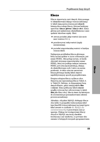 Projektowanie bazy danych


Klucze
Klucze stanowią tę część danych, która pomaga
w identyfikowaniu danego wiersza informacji
w tabeli (inną nazwą wiersza jest rekord).
Istnieją dwa rodzaje kluczy, którymi będziemy
operować: klucze główne i klucze obce. Klucz
główny jest unikatowym identyfikatorem i musi
spełniać określone reguły. Musi:
u zawsze posiadać jakąś wartość (nie mo e
  mieć wartości 07..);
u przechowywać stałą wartość (nigdy
   niezmienianą);
u posiadać niepowtarzalną wartość w ka dym
   wierszu tabeli.
Najlepszym przykładem klucza głównego,
który mo na spotkać w yciu codziennym, jest
numer PESEL. Idea polega na tym, e ka dy
obywatel otrzymuje niepowtarzalny numer
PESEL, który nie podlega adnym zmianom.
PESEL jest sztuczną konstrukcją, słu ącą




                                                      Klucze
do identyfikowania osób. Łatwo się mo na
przekonać, e takie sztuczne narzucenie
klucza głównego ka dej tabeli stanowi
najefektywniejszy sposób jej projektowania.
Drugim rodzajem kluczy są klucze obce.
Stanowią one reprezentację kluczy Tabeli A
w Tabeli B. Załó my, e dysponujemy bazą
danych filmów, gdzie istnieją tabele film
i re yser. Klucz publiczny tabeli re yser
mógłby wówczas być odwzorowany w tabeli
film jako klucz obcy. Idea ta stanie się łatwiejsza
do zrozumienia po przeanalizowaniu zało eń
procesu normalizacji.
Aktualnie, oficjalnie MySQL obsługuje klucze
obce tylko w przypadku wykorzystania tabel
typu InnoDB (więcej informacji na temat typów
tabel zawarto w rozdziale 11. MySQL dla
zaawansowanych), w przeciwnym razie je
ignoruje. Dlatego te występowanie kluczy
obcych w MySQL ma raczej charakter
teoretyczny a nie u ytkowy, co powinno ulec
zmianie w kolejnych wersjach oprogramowania.



                                                53
 