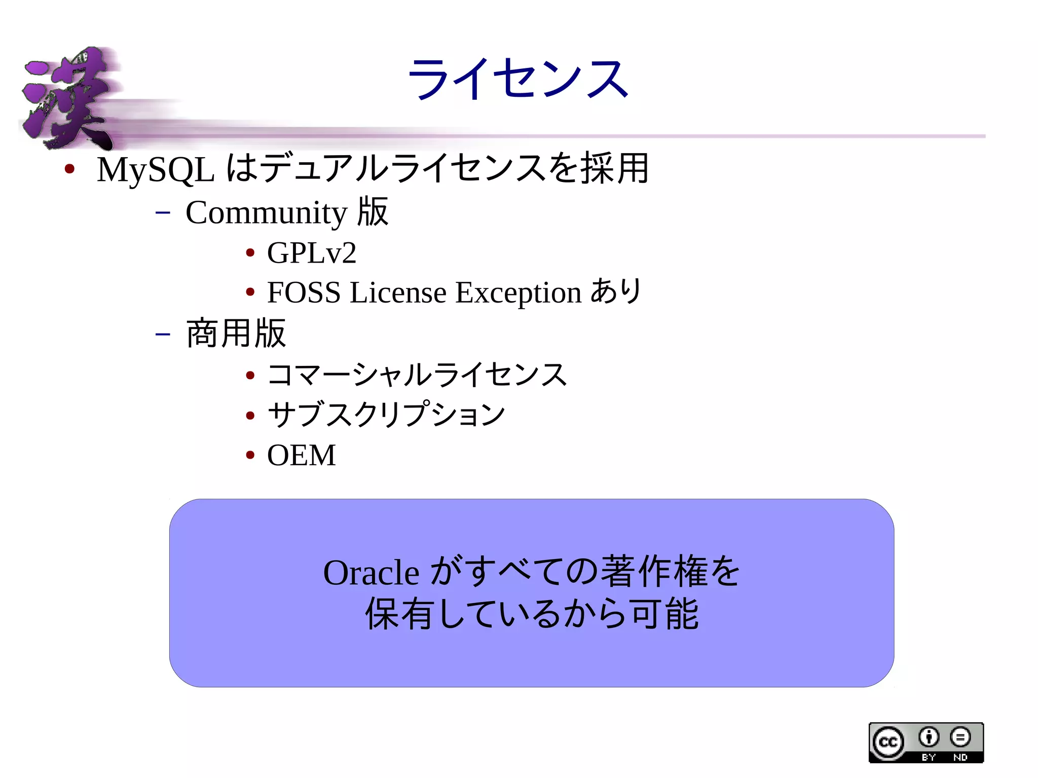 ライセンス
●

MySQL はデュアルライセンスを採用
–

Community 版
●
●

–

GPLv2
FOSS License Exception あり

商用版
●
●
●

コマーシャルライセンス
サブスクリプション
OEM

Oracle がすべての著作権を
保有しているから可能

 