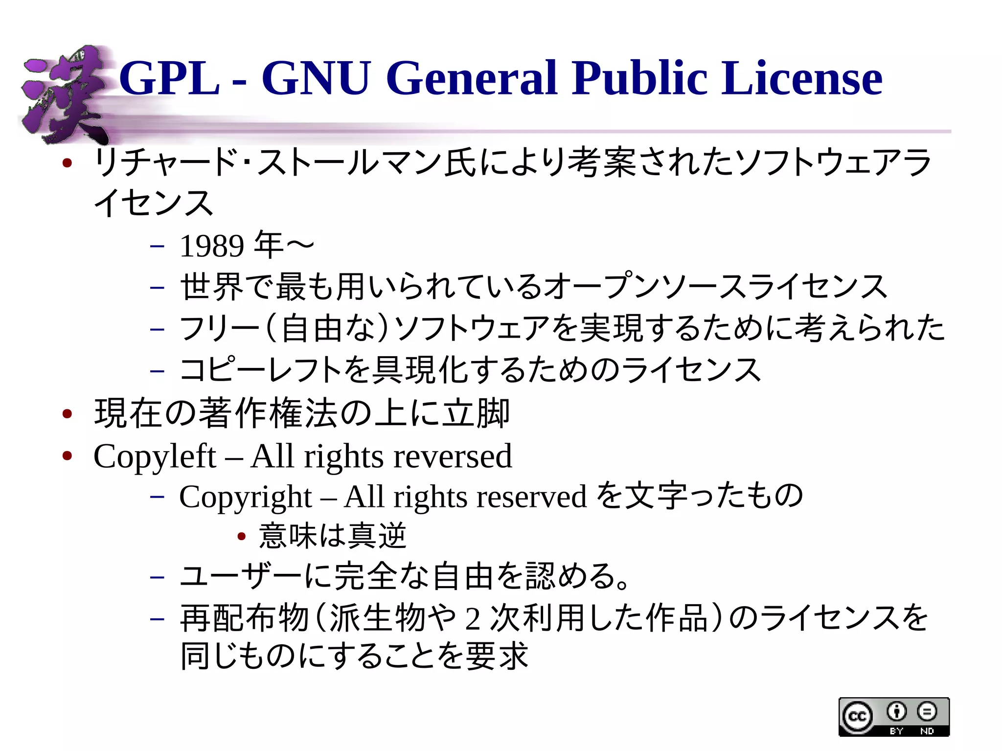 GPL - GNU General Public License
●

リチャード・ストールマン氏により考案されたソフトウェアラ
イセンス
–
–
–
–

●
●

1989 年〜
世界で最も用いられているオープンソースライセンス
フリー（自由な）ソフトウェアを実現するために考えられた
コピーレフトを具現化するためのライセンス

現在の著作権法の上に立脚
Copyleft – All rights reversed
–

Copyright – All rights reserved を文字ったもの
●

–
–

意味は真逆

ユーザーに完全な自由を認める。
再配布物（派生物や 2 次利用した作品）のライセンスを
同じものにすることを要求

 