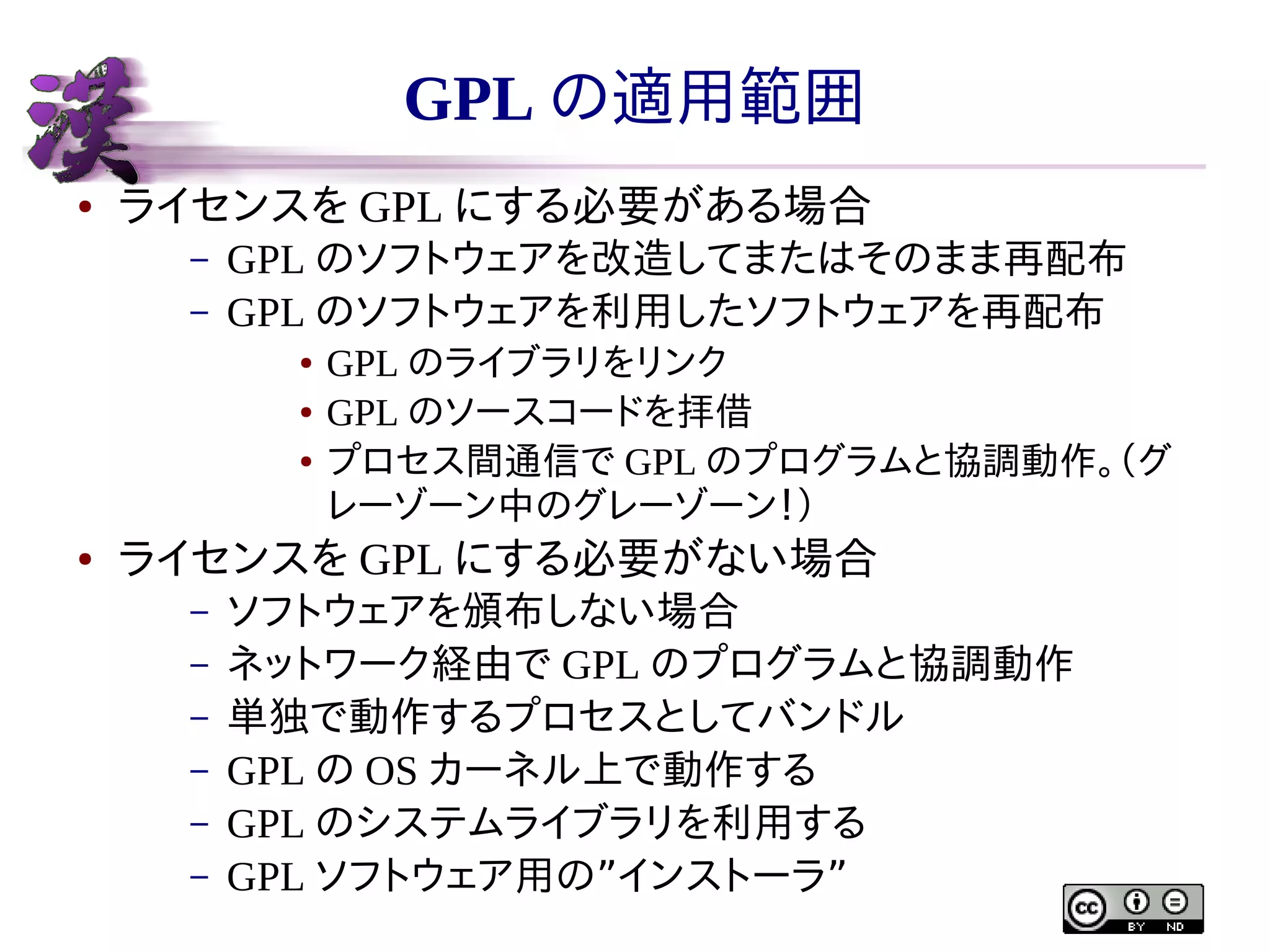 GPL の適用範囲
●

ライセンスを GPL にする必要がある場合
–
–

GPL のソフトウェアを改造してまたはそのまま再配布
GPL のソフトウェアを利用したソフトウェアを再配布
●
●
●

●

GPL のライブラリをリンク
GPL のソースコードを拝借
プロセス間通信で GPL のプログラムと協調動作。（グ
レーゾーン中のグレーゾーン！）

ライセンスを GPL にする必要がない場合
–
–
–
–
–
–

ソフトウェアを頒布しない場合
ネットワーク経由で GPL のプログラムと協調動作
単独で動作するプロセスとしてバンドル
GPL の OS カーネル上で動作する
GPL のシステムライブラリを利用する
GPL ソフトウェア用の”インストーラ”

 