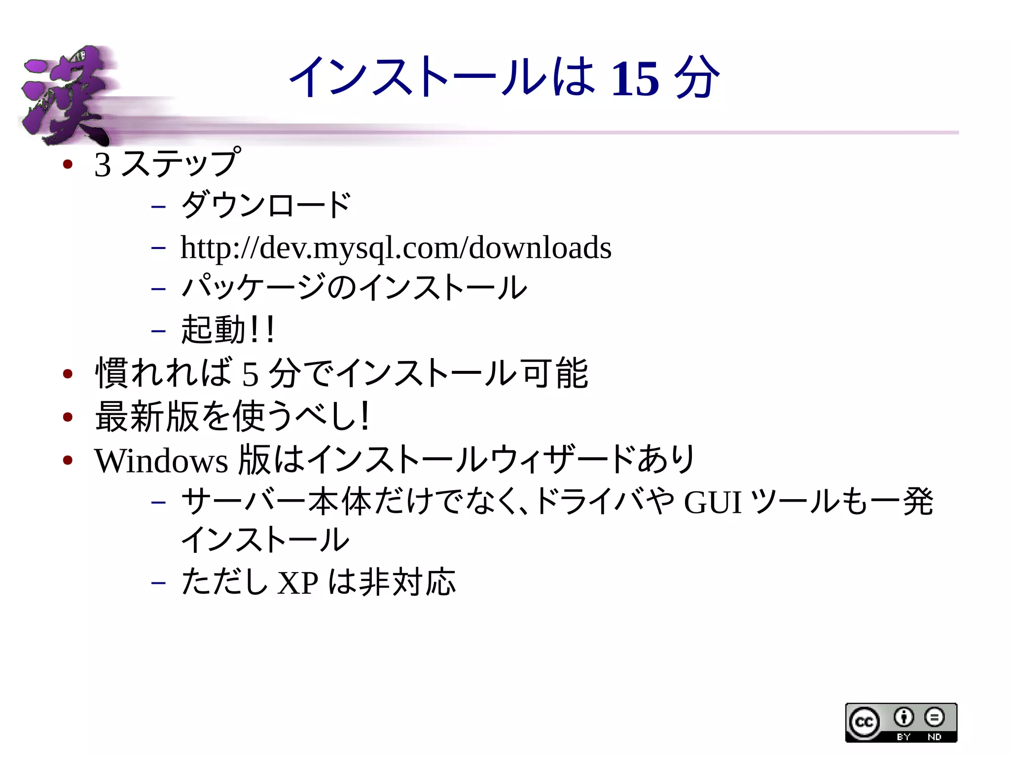 インストールは 15 分
●

3 ステップ
–
–
–
–

●
●
●

ダウンロード
http://dev.mysql.com/downloads
パッケージのインストール
起動！！

慣れれば 5 分でインストール可能
最新版を使うべし！
Windows 版はインストールウィザードあり
–
–

サーバー本体だけでなく、ドライバや GUI ツールも一発
インストール
ただし XP は非対応

 