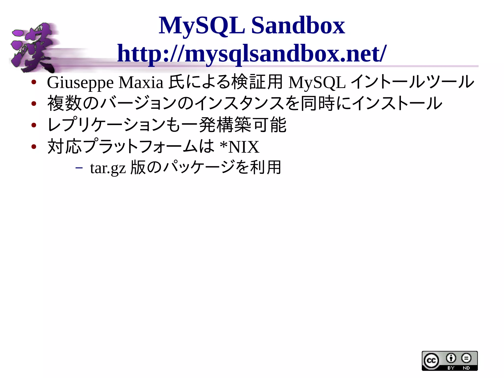 MySQL Sandbox
http://mysqlsandbox.net/
●
●
●
●

Giuseppe Maxia 氏による検証用 MySQL イントールツール
複数のバージョンのインスタンスを同時にインストール
レプリケーションも一発構築可能
対応プラットフォームは *NIX
–

tar.gz 版のパッケージを利用

 
