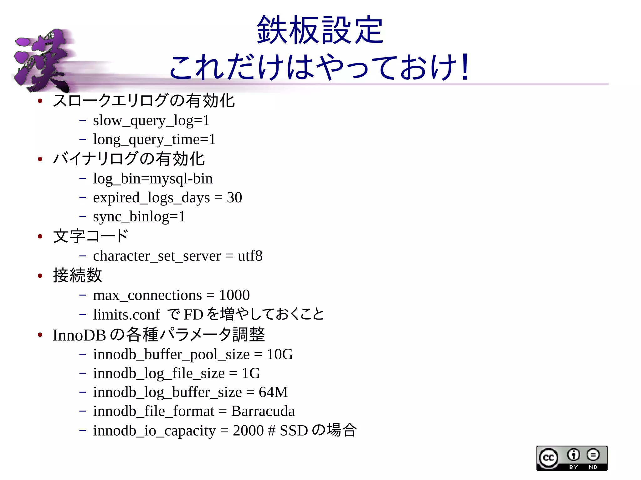鉄板設定
これだけはやっておけ！
●

スロークエリログの有効化
–
–

●

バイナリログの有効化
–
–
–

●

character_set_server = utf8

接続数
–
–

●

log_bin=mysql-bin
expired_logs_days = 30
sync_binlog=1

文字コード
–

●

slow_query_log=1
long_query_time=1

max_connections = 1000
limits.conf で FD を増やしておくこと

InnoDB の各種パラメータ調整
–
–
–
–
–

innodb_buffer_pool_size = 10G
innodb_log_file_size = 1G
innodb_log_buffer_size = 64M
innodb_file_format = Barracuda
innodb_io_capacity = 2000 # SSD の場合

 