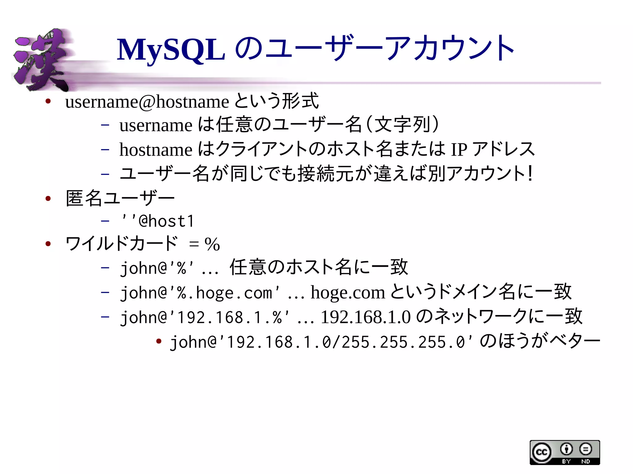 MySQL のユーザーアカウント
●

●

●

username@hostname という形式
– username は任意のユーザー名（文字列）
– hostname はクライアントのホスト名または IP アドレス
– ユーザー名が同じでも接続元が違えば別アカウント！
匿名ユーザー
– ''@host1
ワイルドカード = %
– john@'%' … 任意のホスト名に一致
– john@'%.hoge.com' … hoge.com というドメイン名に一致
– john@'192.168.1.%' … 192.168.1.0 のネットワークに一致
● john@'192.168.1.0/255.255.255.0' のほうがベター

 