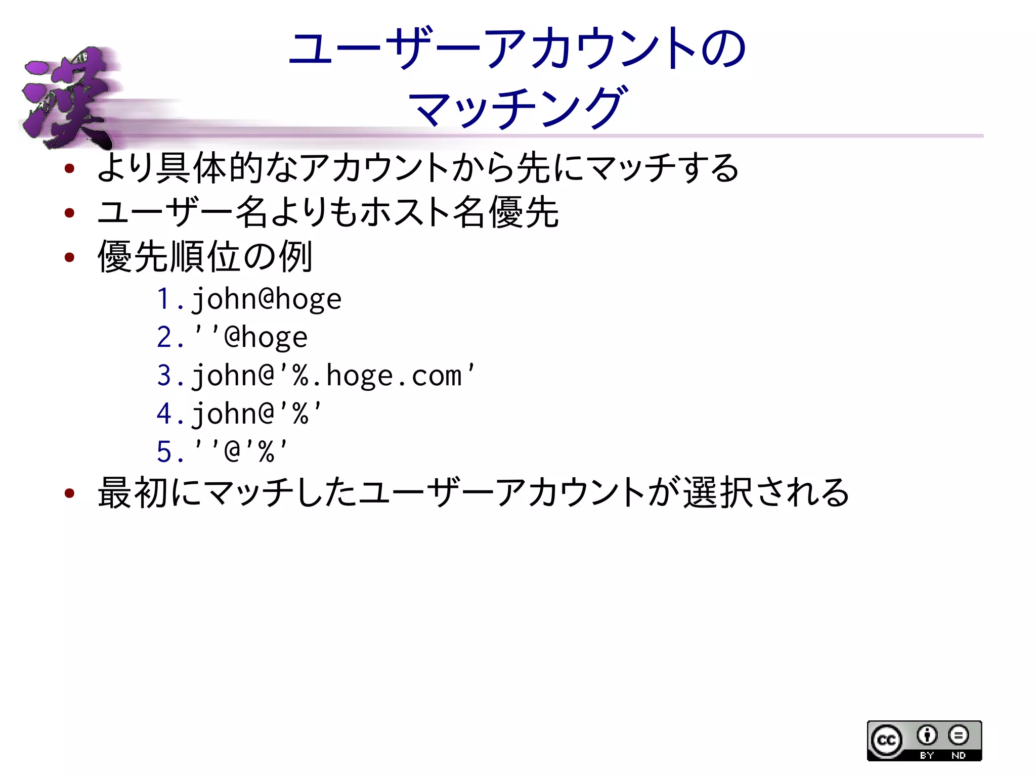 ユーザーアカウントの
マッチング
●
●
●

より具体的なアカウントから先にマッチする
ユーザー名よりもホスト名優先
優先順位の例
1.john@hoge
2.''@hoge
3.john@'%.hoge.com'
4.john@'%'
5.''@'%'

●

最初にマッチしたユーザーアカウントが選択される

 