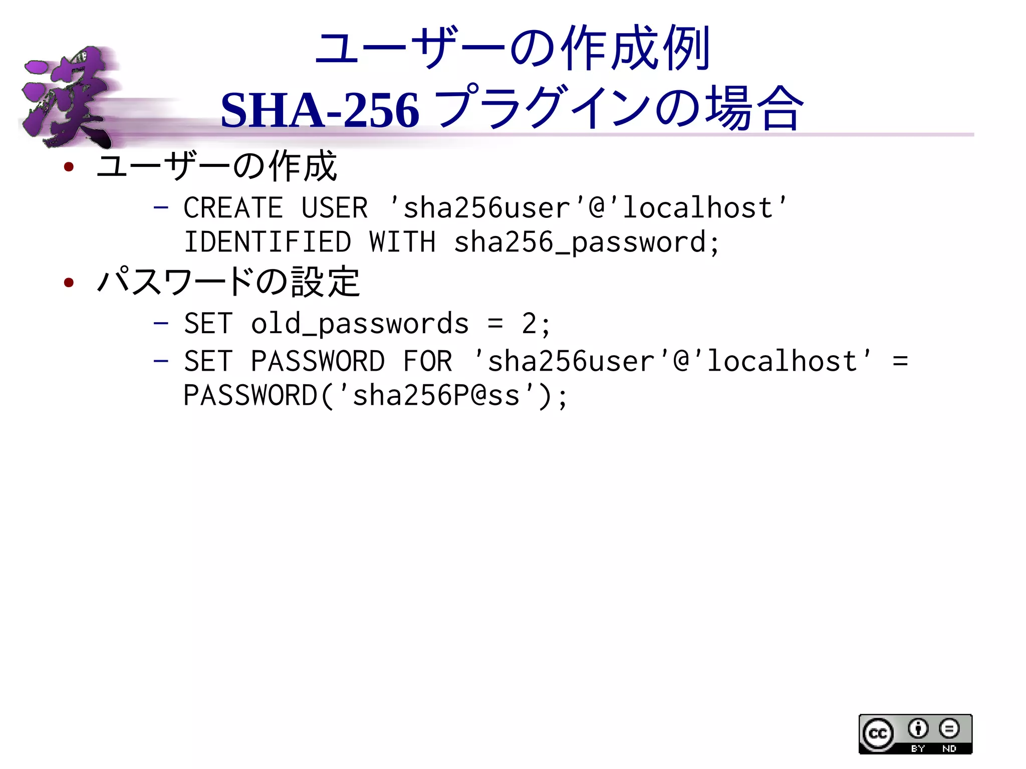 ユーザーの作成例
SHA-256 プラグインの場合
●

ユーザーの作成
–

●

CREATE USER 'sha256user'@'localhost'
IDENTIFIED WITH sha256_password;

パスワードの設定
–
–

SET old_passwords = 2;
SET PASSWORD FOR 'sha256user'@'localhost' =
PASSWORD('sha256P@ss');

 