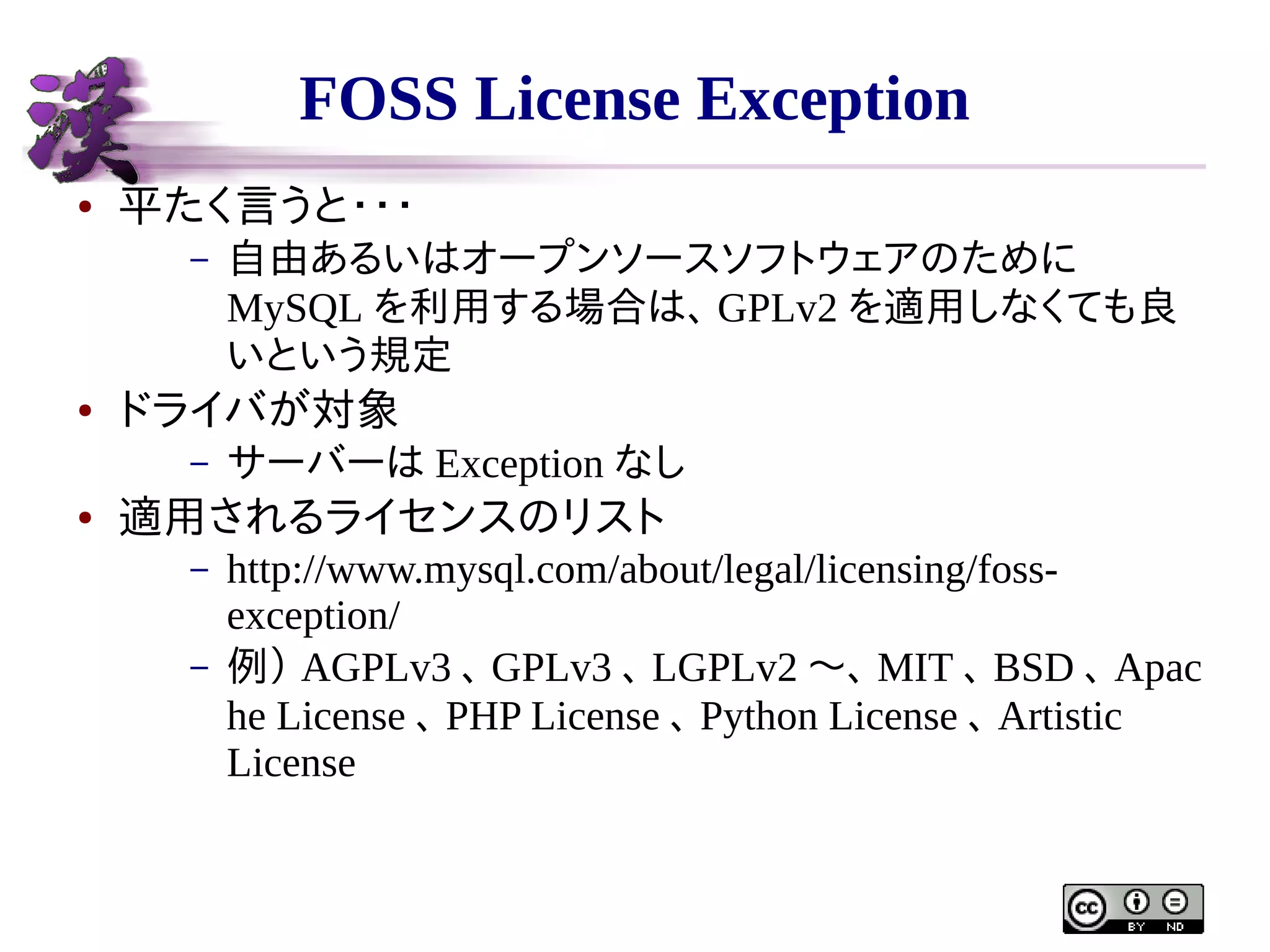 FOSS License Exception
●

平たく言うと・・・
–

●

ドライバが対象
–

●

自由あるいはオープンソースソフトウェアのために
MySQL を利用する場合は、 GPLv2 を適用しなくても良
いという規定
サーバーは Exception なし

適用されるライセンスのリスト
–
–

http://www.mysql.com/about/legal/licensing/fossexception/
例） AGPLv3 、 GPLv3 、 LGPLv2 〜、 MIT 、 BSD 、 Apac
he License 、 PHP License 、 Python License 、 Artistic
License

 