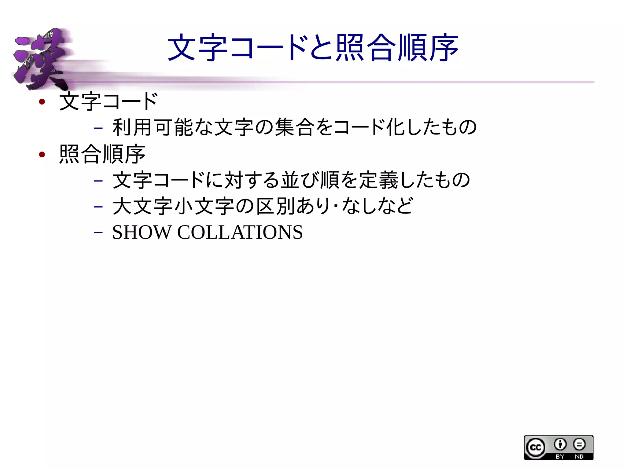 文字コードと照合順序
●

文字コード
–

●

利用可能な文字の集合をコード化したもの

照合順序
–
–
–

文字コードに対する並び順を定義したもの
大文字小文字の区別あり・なしなど
SHOW COLLATIONS

 