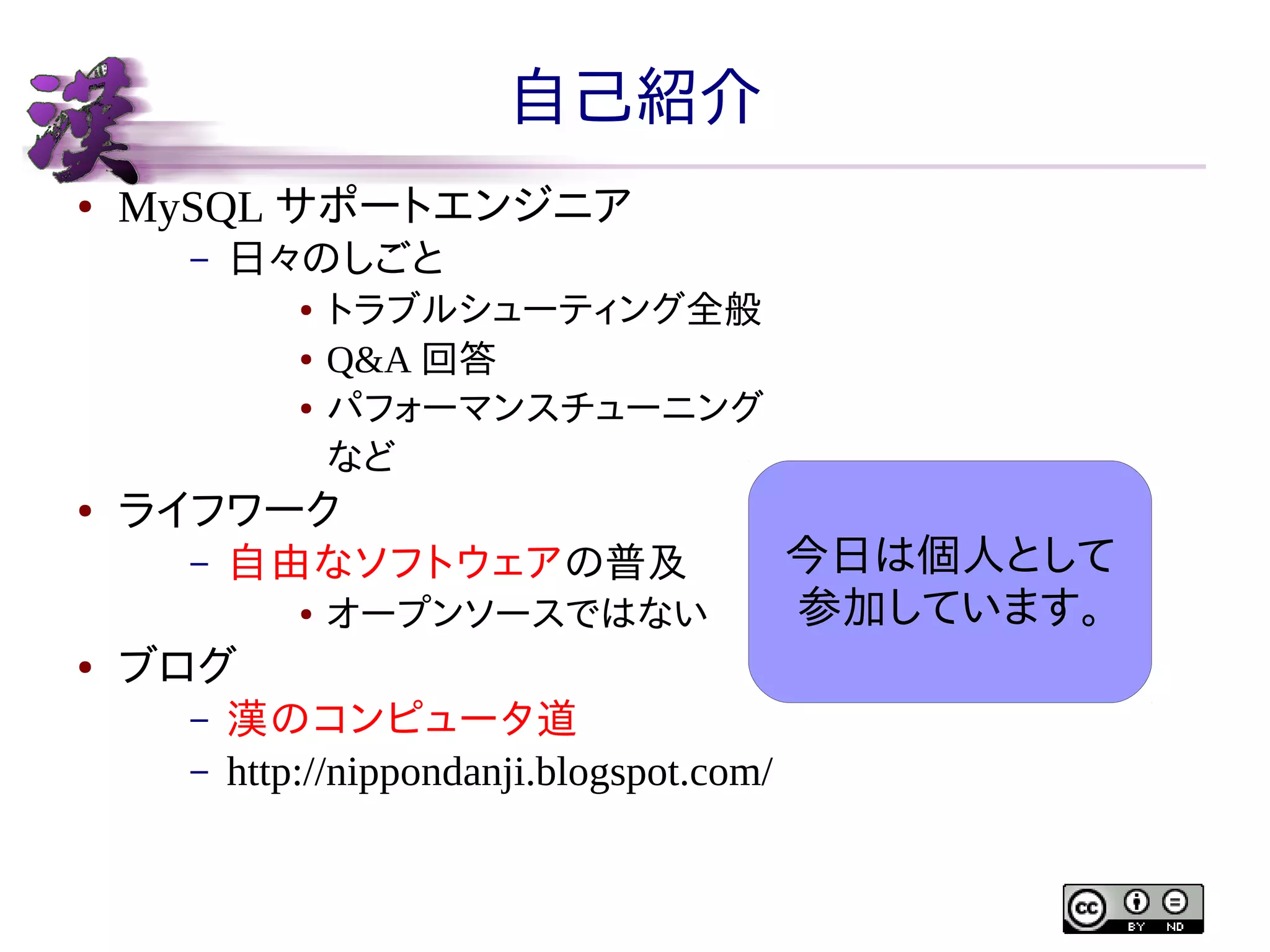 自己紹介
●

MySQL サポートエンジニア
–

日々のしごと
●
●
●

●

ライフワーク
–

自由なソフトウェアの普及
●

●

トラブルシューティング全般
Q&A 回答
パフォーマンスチューニング
など

オープンソースではない

ブログ
–
–

漢のコンピュータ道
http://nippondanji.blogspot.com/

今日は個人として
参加しています。

 