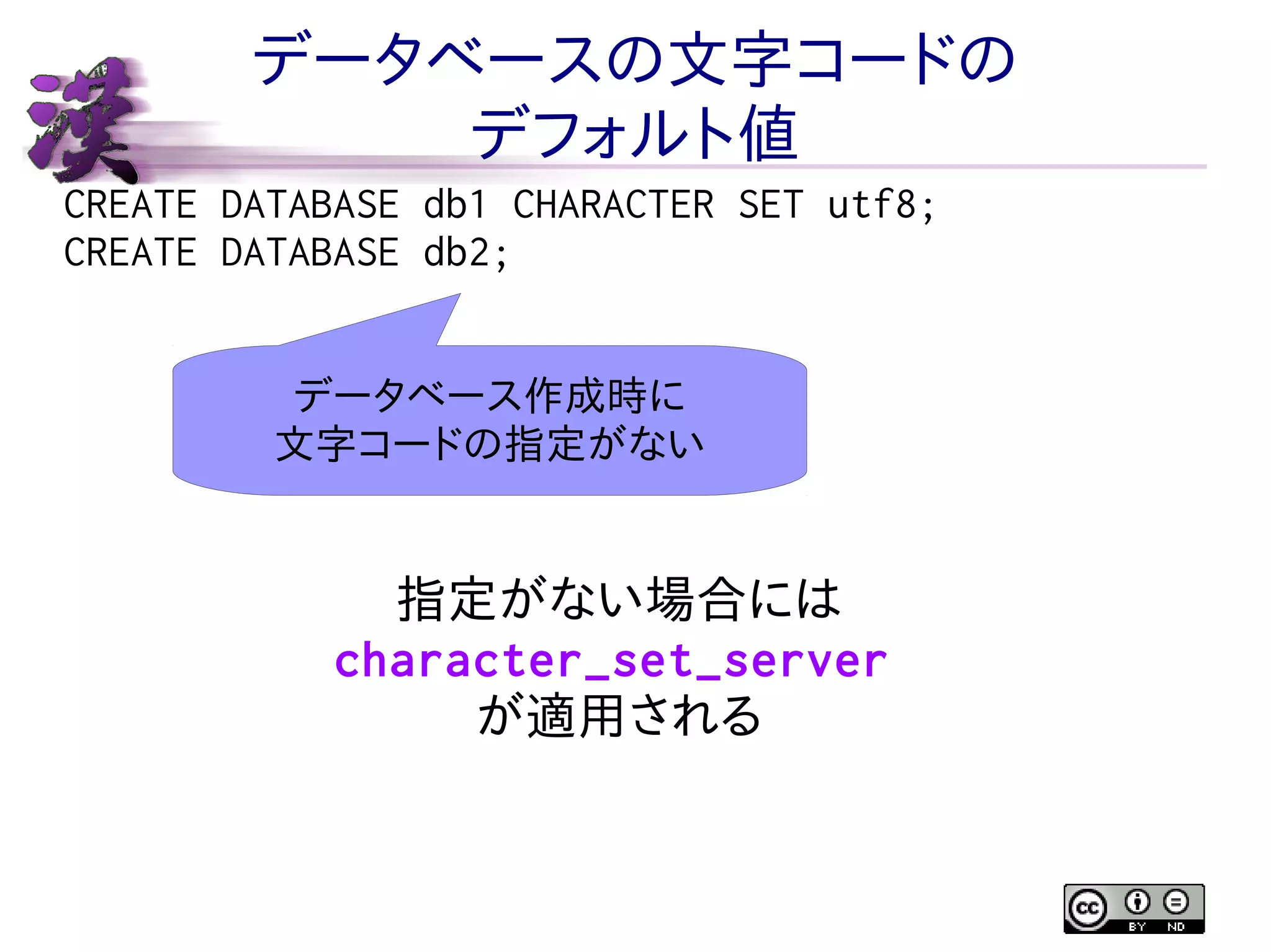 データベースの文字コードの
デフォルト値
CREATE DATABASE db1 CHARACTER SET utf8;
CREATE DATABASE db2;
データベース作成時に
文字コードの指定がない

指定がない場合には
character_set_server
が適用される

 