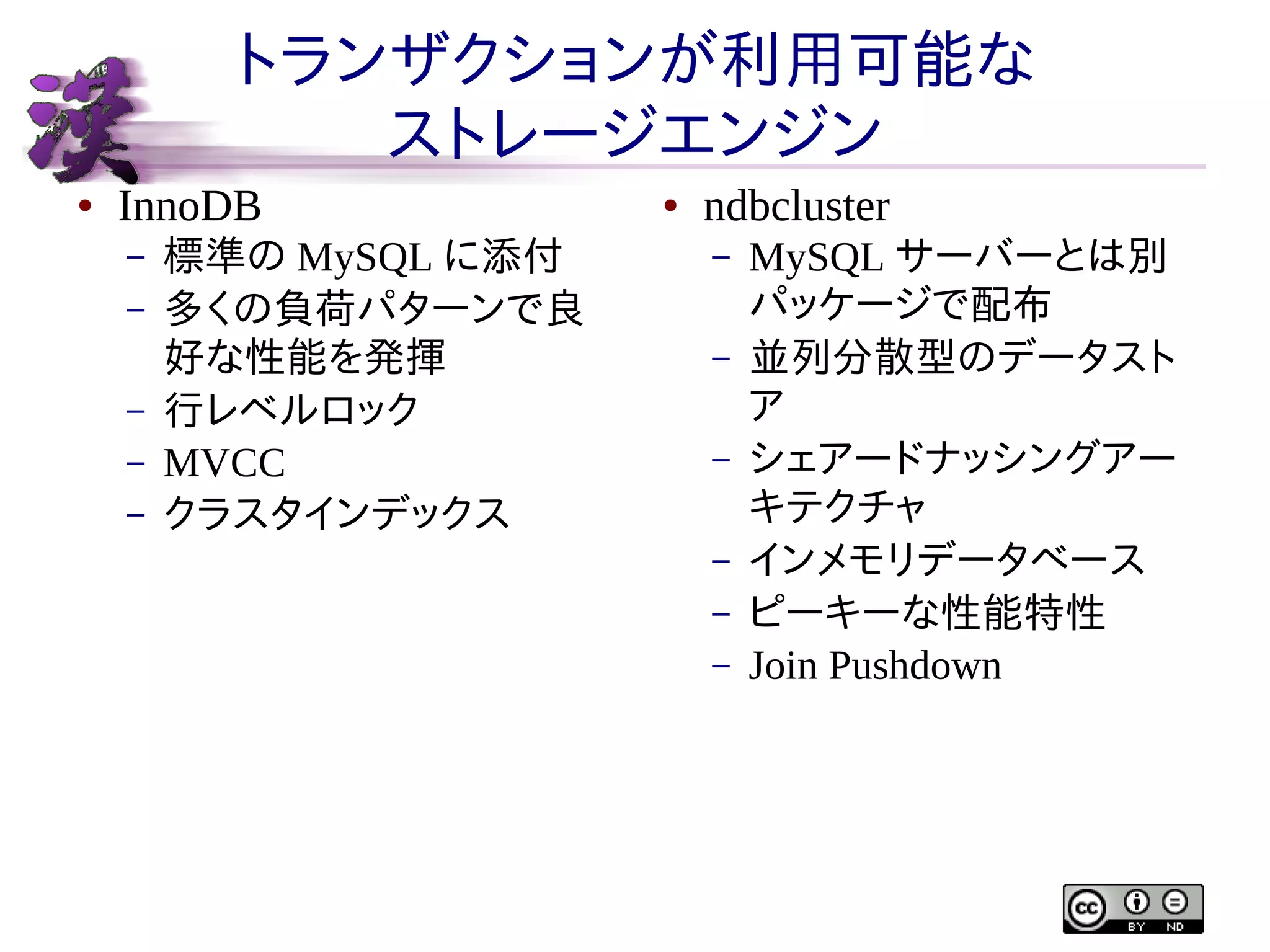 トランザクションが利用可能な
ストレージエンジン
●

InnoDB
–
–
–
–
–

標準の MySQL に添付
多くの負荷パターンで良
好な性能を発揮
行レベルロック
MVCC
クラスタインデックス

●

ndbcluster
–
–
–
–
–
–

MySQL サーバーとは別
パッケージで配布
並列分散型のデータスト
ア
シェアードナッシングアー
キテクチャ
インメモリデータベース
ピーキーな性能特性
Join Pushdown

 
