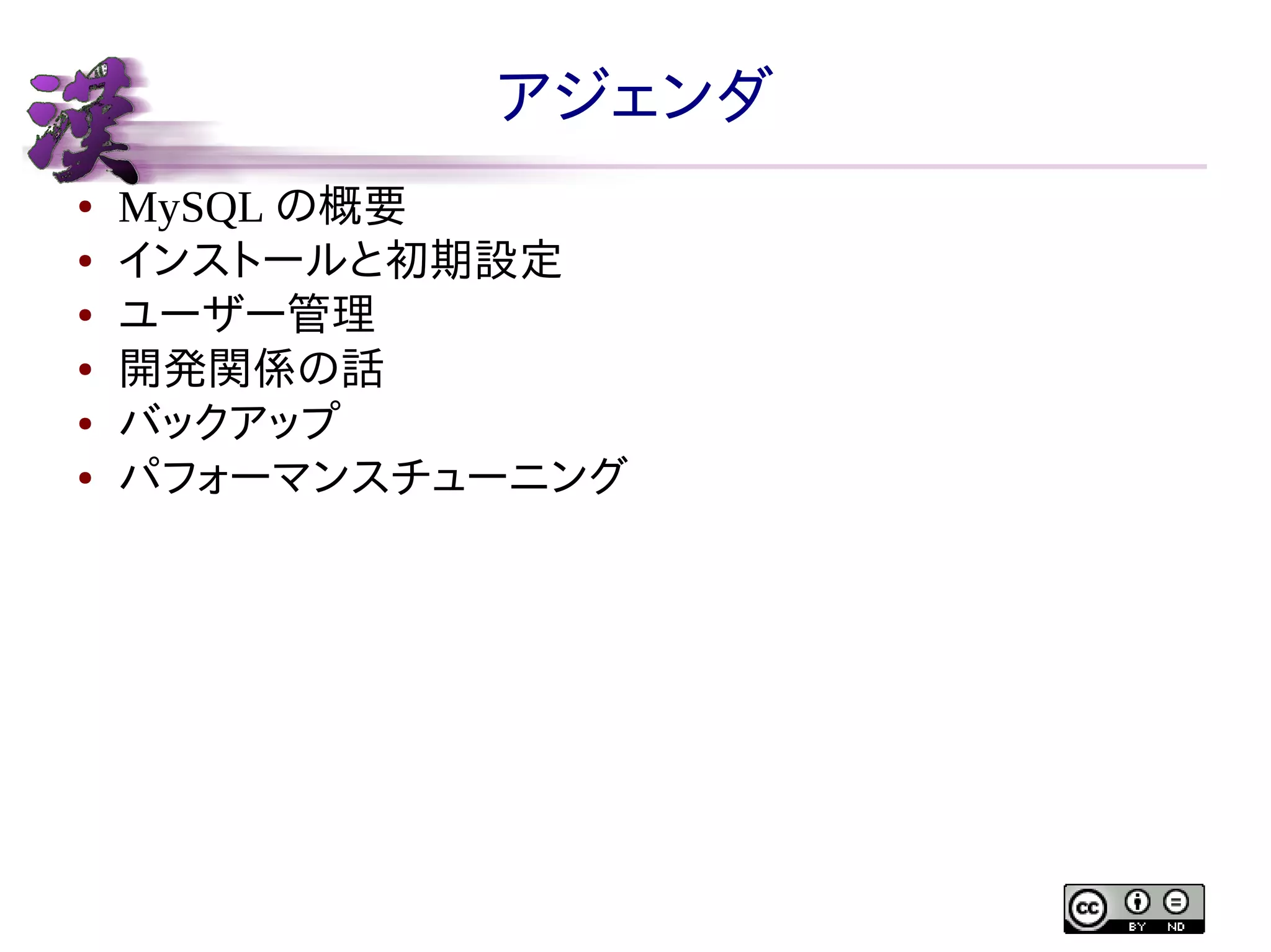 アジェンダ
●
●
●
●
●
●

MySQL の概要
インストールと初期設定
ユーザー管理
開発関係の話
バックアップ
パフォーマンスチューニング

 