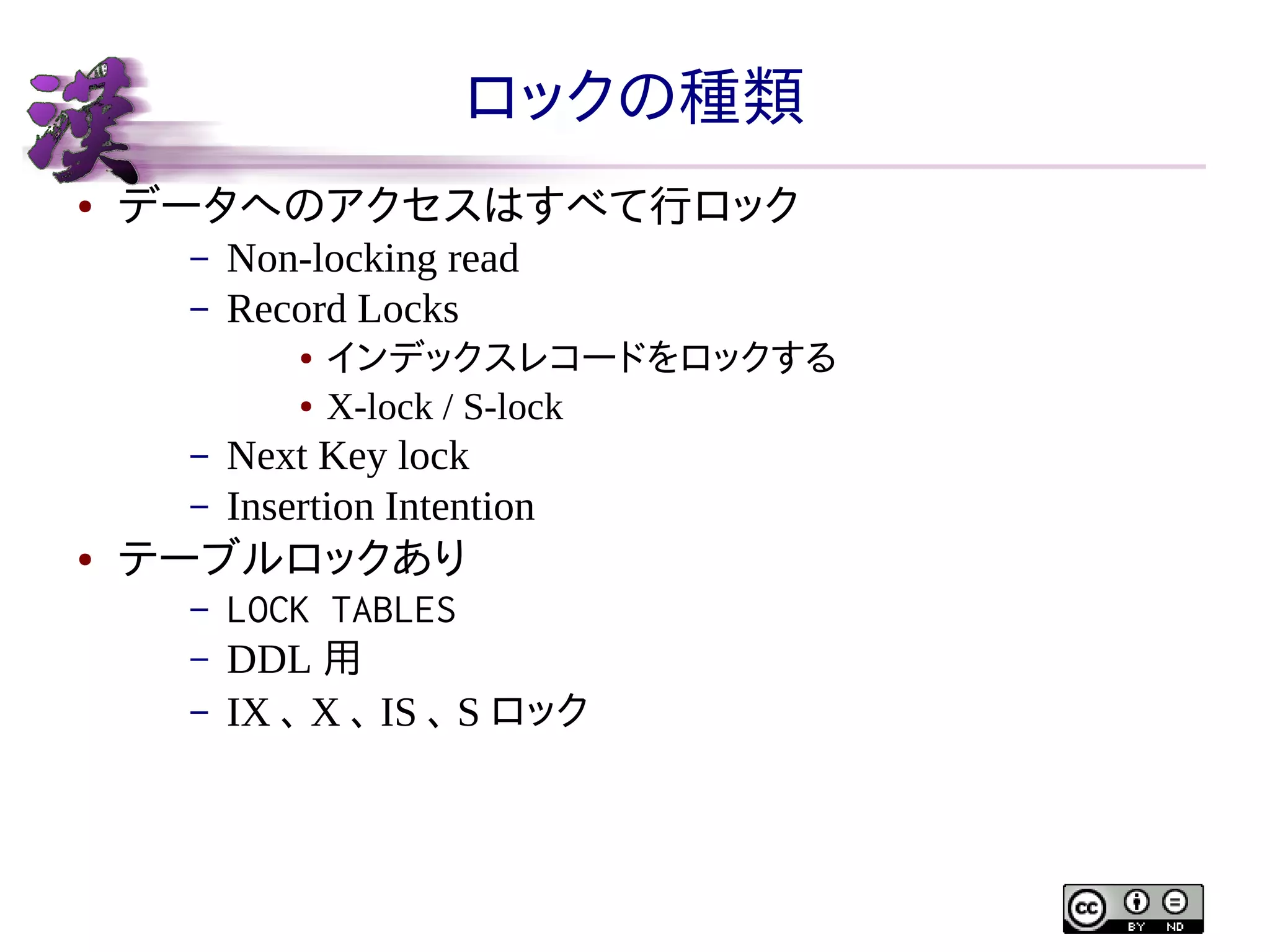 ロックの種類
●

データへのアクセスはすべて行ロック
–
–

Non-locking read
Record Locks
●
●

–
–
●

インデックスレコードをロックする
X-lock / S-lock

Next Key lock
Insertion Intention

テーブルロックあり
–
–
–

LOCK TABLES
DDL 用
IX 、 X 、 IS 、 S ロック

 