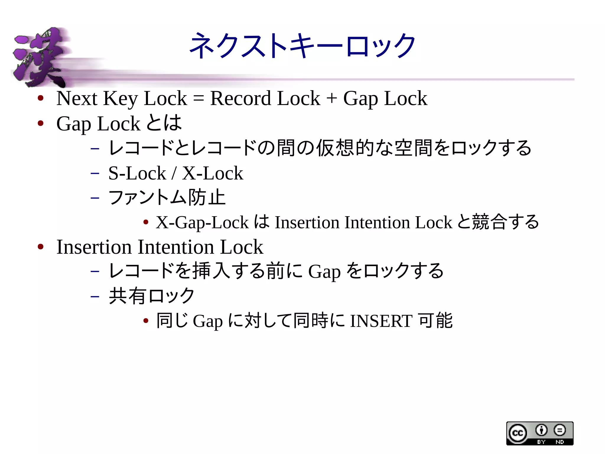 ネクストキーロック
●
●

Next Key Lock = Record Lock + Gap Lock
Gap Lock とは
–
–
–

レコードとレコードの間の仮想的な空間をロックする
S-Lock / X-Lock
ファントム防止
●

●

X-Gap-Lock は Insertion Intention Lock と競合する

Insertion Intention Lock
–
–

レコードを挿入する前に Gap をロックする
共有ロック
●

同じ Gap に対して同時に INSERT 可能

 