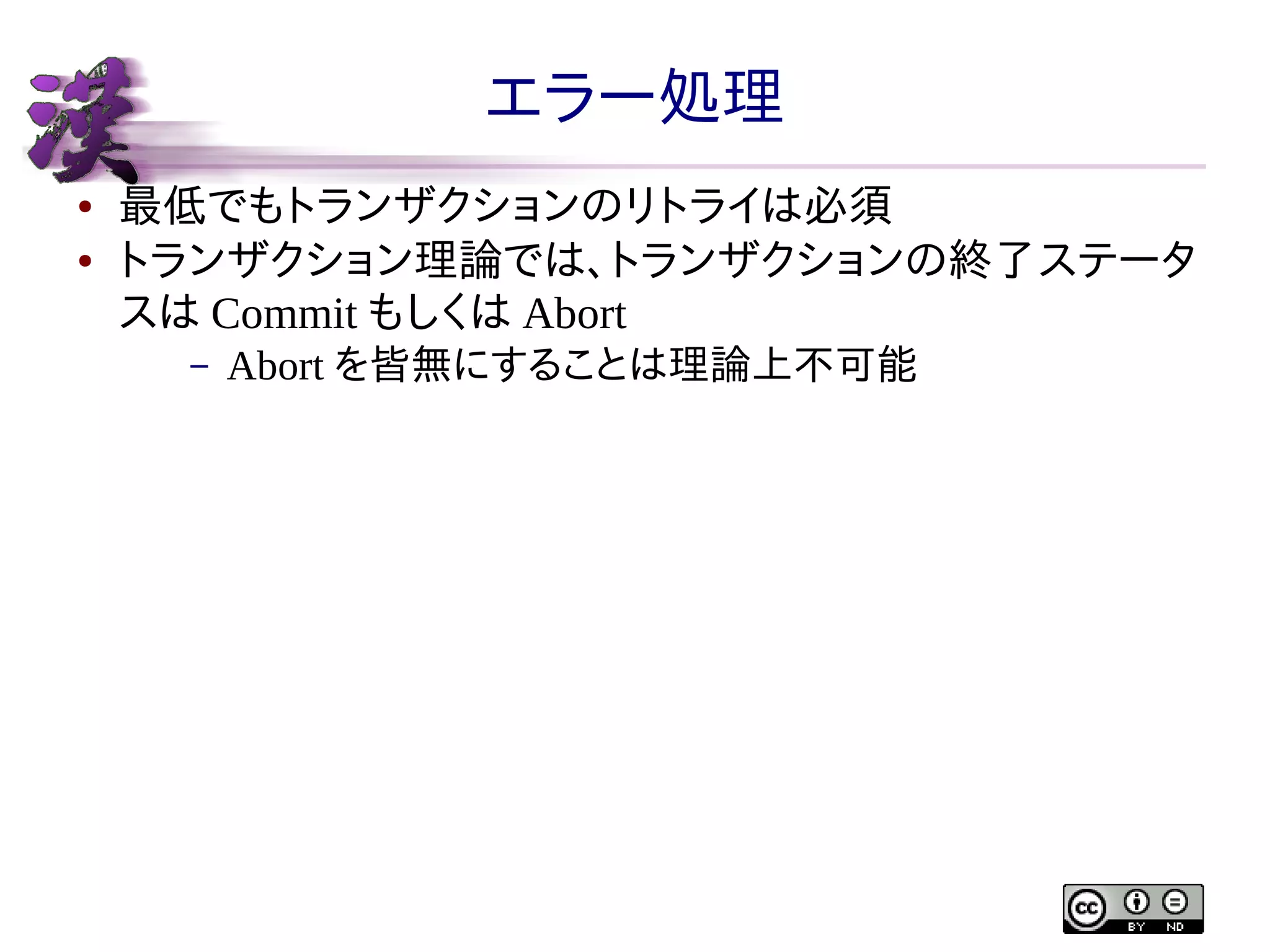 エラー処理
●
●

最低でもトランザクションのリトライは必須
トランザクション理論では、トランザクションの終了ステータ
スは Commit もしくは Abort
–

Abort を皆無にすることは理論上不可能

 