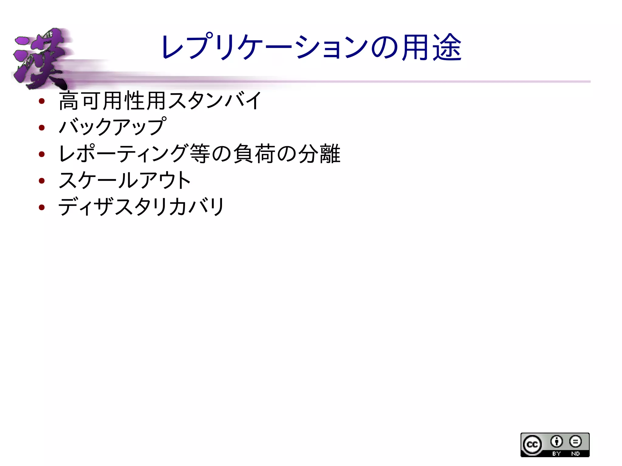 レプリケーションの用途
●
●
●
●
●

高可用性用スタンバイ
バックアップ
レポーティング等の負荷の分離
スケールアウト
ディザスタリカバリ

 