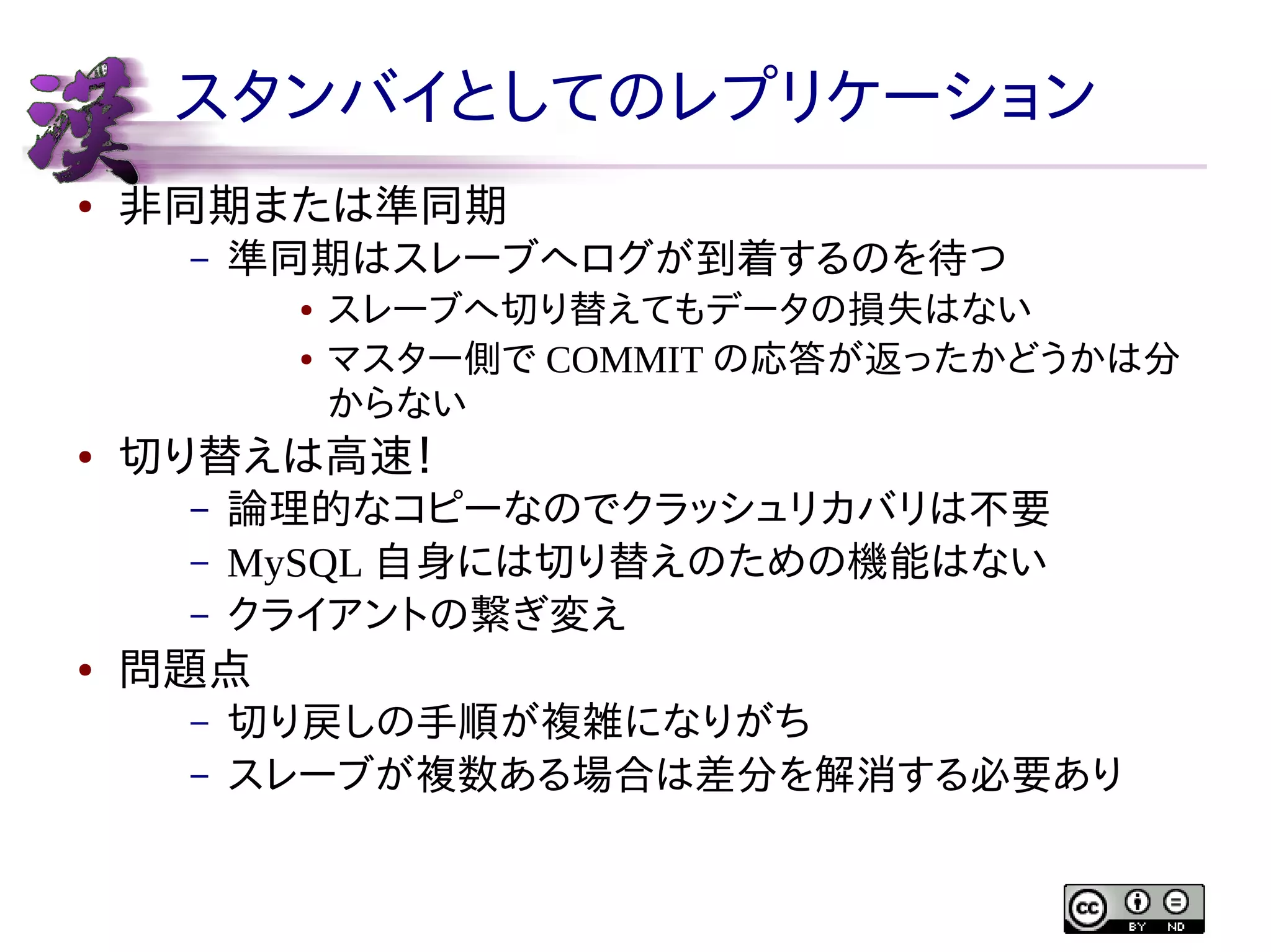 スタンバイとしてのレプリケーション
●

非同期または準同期
–

準同期はスレーブへログが到着するのを待つ
●
●

●

切り替えは高速！
–
–
–

●

スレーブへ切り替えてもデータの損失はない
マスター側で COMMIT の応答が返ったかどうかは分
からない

論理的なコピーなのでクラッシュリカバリは不要
MySQL 自身には切り替えのための機能はない
クライアントの繋ぎ変え

問題点
–
–

切り戻しの手順が複雑になりがち
スレーブが複数ある場合は差分を解消する必要あり

 