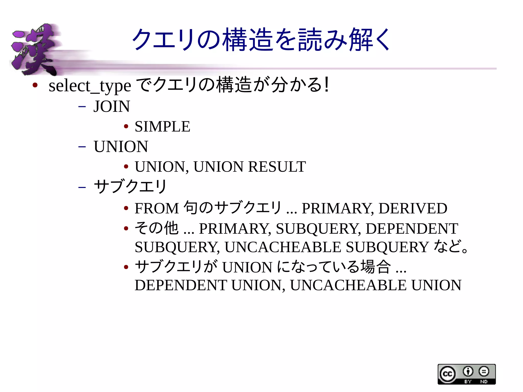 クエリの構造を読み解く
●

select_type でクエリの構造が分かる！
–

JOIN
●

–

UNION
●

–

SIMPLE
UNION, UNION RESULT

サブクエリ
●
●

●

FROM 句のサブクエリ ... PRIMARY, DERIVED
その他 ... PRIMARY, SUBQUERY, DEPENDENT
SUBQUERY, UNCACHEABLE SUBQUERY など。
サブクエリが UNION になっている場合 ...
DEPENDENT UNION, UNCACHEABLE UNION

 