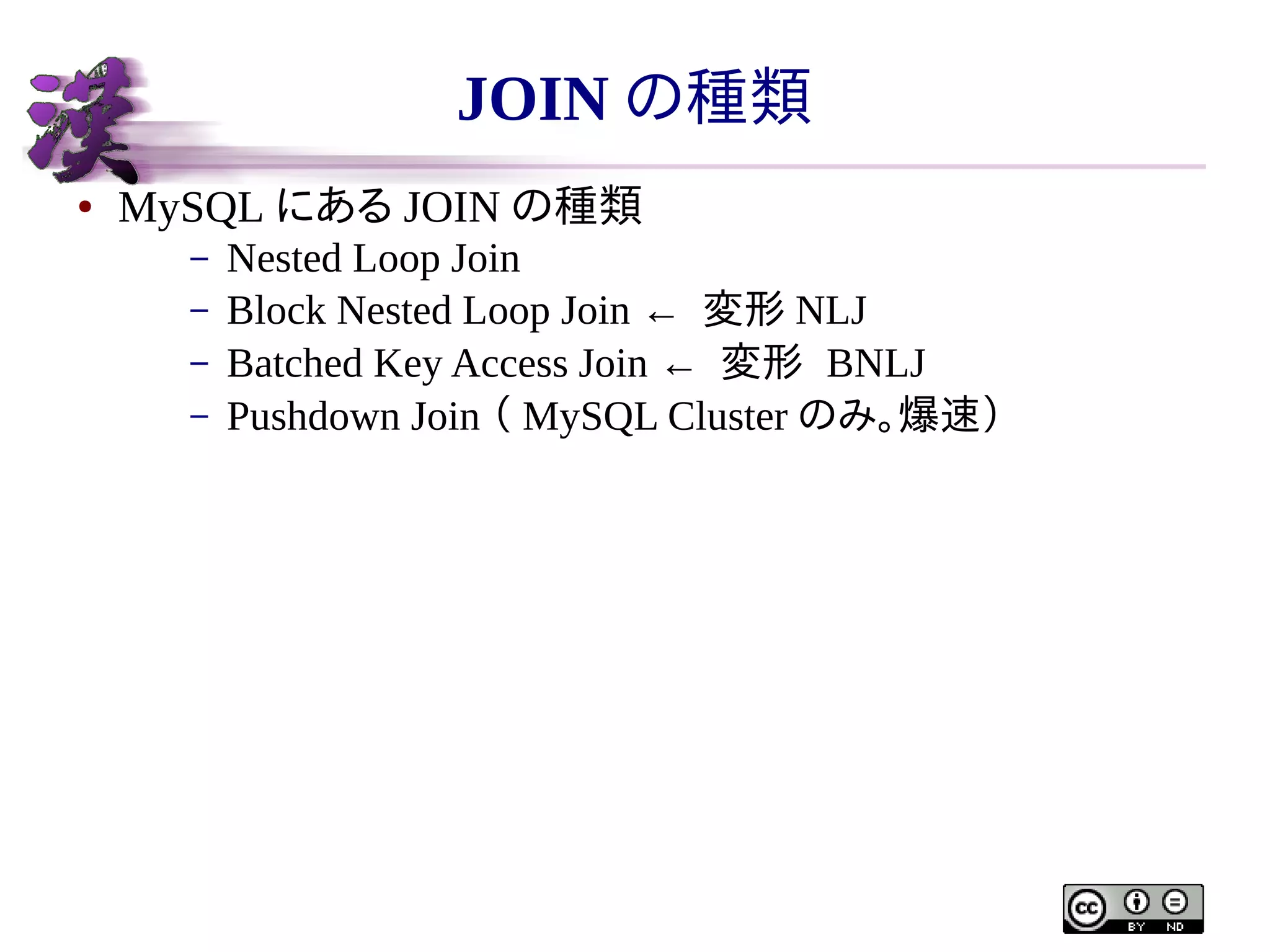 JOIN の種類
●

MySQL にある JOIN の種類
–
–
–
–

Nested Loop Join
Block Nested Loop Join ← 変形 NLJ
Batched Key Access Join ← 変形 BNLJ
Pushdown Join （ MySQL Cluster のみ。爆速）

 