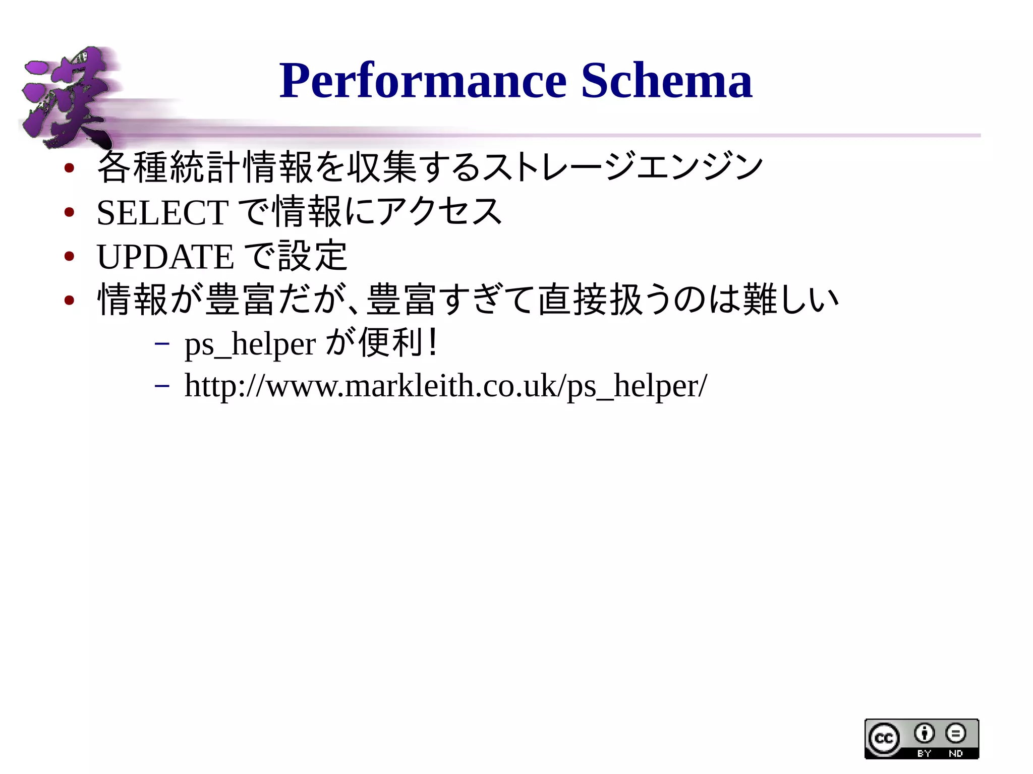Performance Schema
●
●
●
●

各種統計情報を収集するストレージエンジン
SELECT で情報にアクセス
UPDATE で設定
情報が豊富だが、豊富すぎて直接扱うのは難しい
–
–

ps_helper が便利！
http://www.markleith.co.uk/ps_helper/

 