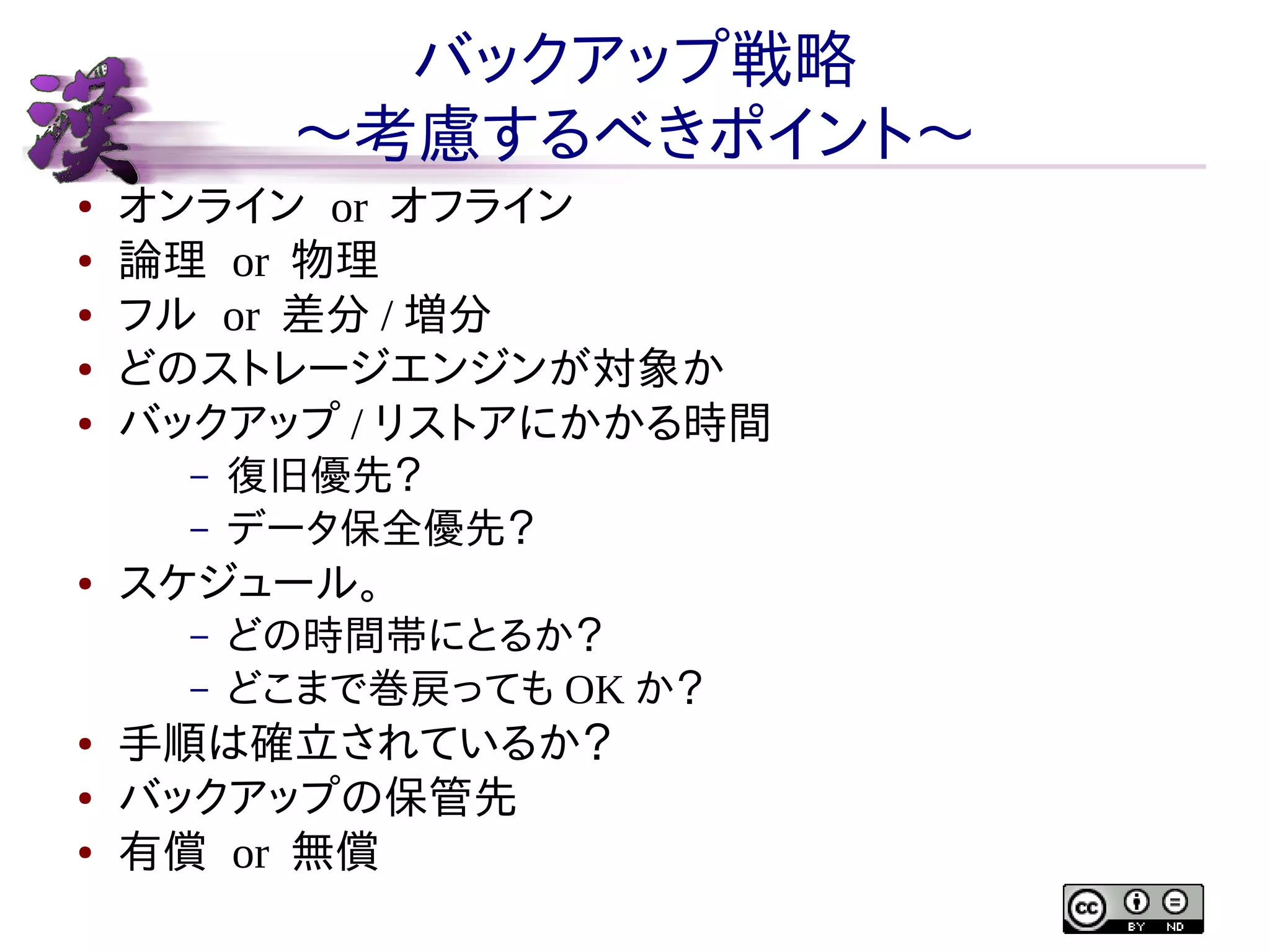 バックアップ戦略
〜考慮するべきポイント〜
●
●
●
●
●

オンライン or オフライン
論理 or 物理
フル or 差分 / 増分
どのストレージエンジンが対象か
バックアップ / リストアにかかる時間
–
–

●

スケジュール。
–
–

●
●
●

復旧優先？
データ保全優先？
どの時間帯にとるか？
どこまで巻戻っても OK か？

手順は確立されているか？
バックアップの保管先
有償 or 無償

 