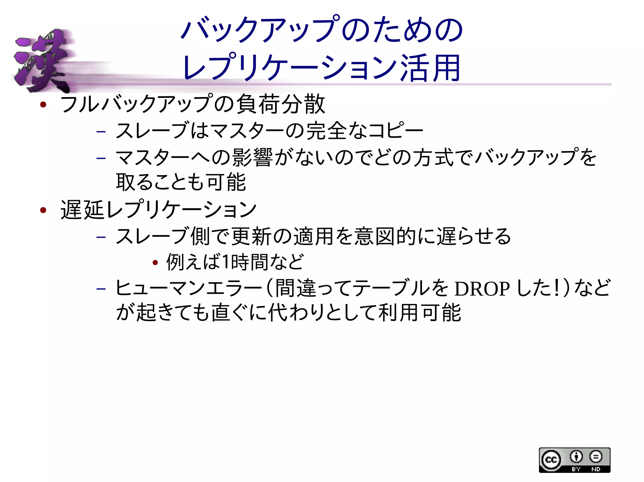 バックアップのための
レプリケーション活用
●

フルバックアップの負荷分散
–
–

●

スレーブはマスターの完全なコピー
マスターへの影響がないのでどの方式でバックアップを
取ることも可能

遅延レプリケーション
–

スレーブ側で更新の適用を意図的に遅らせる
●

–

例えば１時間など

ヒューマンエラー（間違ってテーブルを DROP した！）など
が起きても直ぐに代わりとして利用可能

 