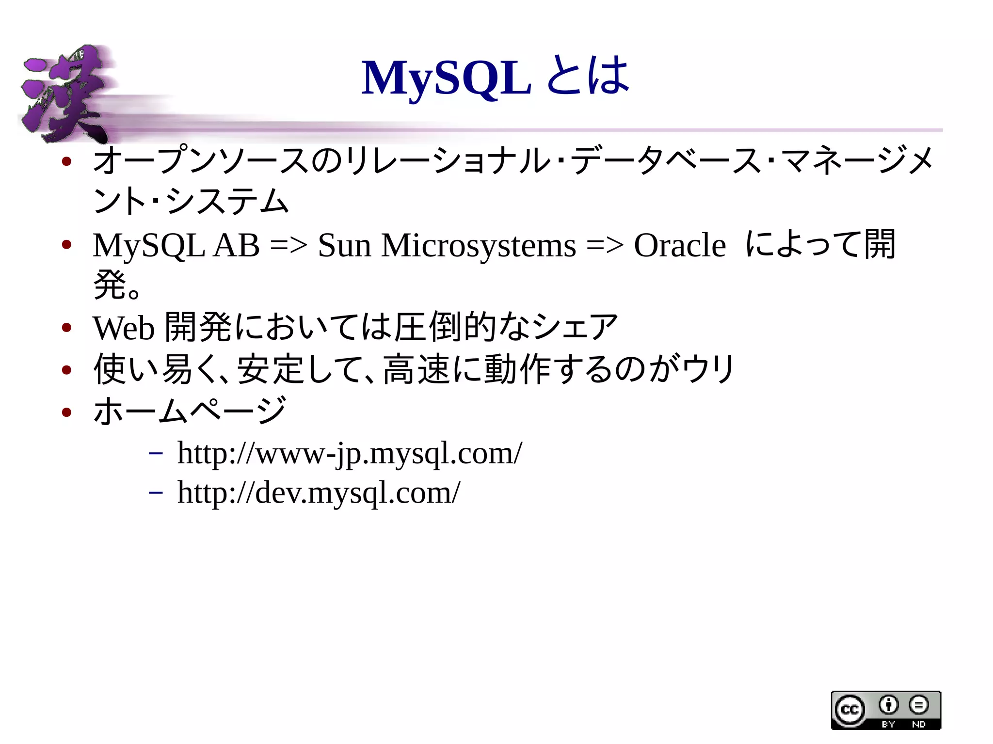 MySQL とは
●

●

●
●
●

オープンソースのリレーショナル・データベース・マネージメ
ント・システム
MySQL AB => Sun Microsystems => Oracle によって開
発。
Web 開発においては圧倒的なシェア
使い易く、安定して、高速に動作するのがウリ
ホームページ
–
–

http://www-jp.mysql.com/
http://dev.mysql.com/

 