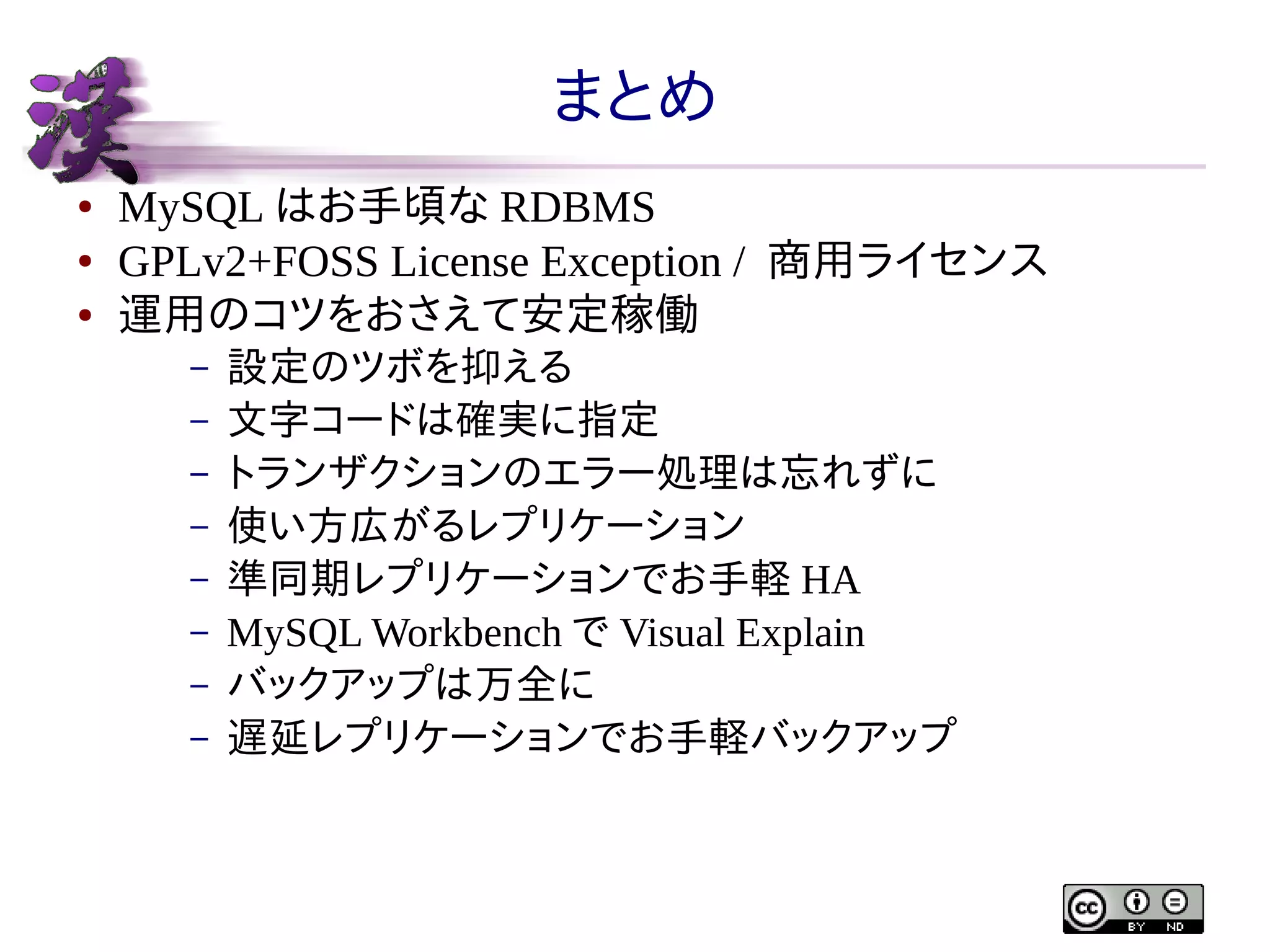 まとめ
●
●
●

MySQL はお手頃な RDBMS
GPLv2+FOSS License Exception / 商用ライセンス
運用のコツをおさえて安定稼働
–
–
–
–
–
–
–
–

設定のツボを抑える
文字コードは確実に指定
トランザクションのエラー処理は忘れずに
使い方広がるレプリケーション
準同期レプリケーションでお手軽 HA
MySQL Workbench で Visual Explain
バックアップは万全に
遅延レプリケーションでお手軽バックアップ

 